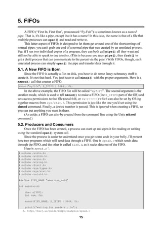 15
5. FIFOs
A FIFO (“First In, First Out”, pronounced “Fy-Foh”) is sometimes known as a named
pipe. That is, it's like a pipe, except that it has a name! In this case, the name is that of a file that
multiple processes can open() and read and write to.
This latter aspect of FIFOs is designed to let them get around one of the shortcomings of
normal pipes: you can't grab one end of a normal pipe that was created by an unrelated process.
See, if I run two individual copies of a program, they can both call pipe() all they want and
still not be able to speak to one another. (This is because you must pipe(), then fork() to
get a child process that can communicate to the parent via the pipe.) With FIFOs, though, each
unrelated process can simply open() the pipe and transfer data through it.
5.1. A New FIFO is Born
Since the FIFO is actually a file on disk, you have to do some fancy-schmancy stuff to
create it. It's not that hard. You just have to call mknod() with the proper arguments. Here is a
mknod() call that creates a FIFO:
mknod("myfifo", S_IFIFO | 0644 , 0);
In the above example, the FIFO file will be called “myfifo”. The second argument is the
creation mode, which is used to tell mknod() to make a FIFO (the S_IFIFO part of the OR) and
sets access permissions to that file (octal 644, or rw-r--r--) which can also be set by ORing
together macros from sys/stat.h. This permission is just like the one you'd set using the
chmod command. Finally, a device number is passed. This is ignored when creating a FIFO, so
you can put anything you want in there.
(An aside: a FIFO can also be created from the command line using the Unix mknod
command.)
5.2. Producers and Consumers
Once the FIFO has been created, a process can start up and open it for reading or writing
using the standard open() system call.
Since the process is easier to understand once you get some code in your belly, I'll present
here two programs which will send data through a FIFO. One is speak.c which sends data
through the FIFO, and the other is called tick.c, as it sucks data out of the FIFO.
Here is speak.c 8
:
#include <stdio.h>
#include <stdlib.h>
#include <errno.h>
#include <string.h>
#include <fcntl.h>
#include <sys/types.h>
#include <sys/stat.h>
#include <unistd.h>
#define FIFO_NAME "american_maid"
int main(void)
{
char s[300];
int num, fd;
mknod(FIFO_NAME, S_IFIFO | 0666, 0);
printf("waiting for readers...n");
8. http://beej.us/guide/bgipc/examples/speak.c
 