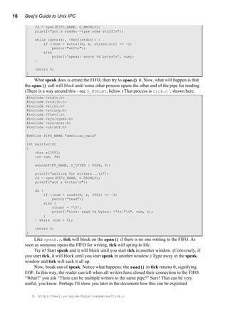 16 Beej's Guide to Unix IPC
fd = open(FIFO_NAME, O_WRONLY);
printf("got a reader--type some stuffn");
while (gets(s), !feof(stdin)) {
if ((num = write(fd, s, strlen(s))) == -1)
perror("write");
else
printf("speak: wrote %d bytesn", num);
}
return 0;
}
What speak does is create the FIFO, then try to open() it. Now, what will happen is that
the open() call will block until some other process opens the other end of the pipe for reading.
(There is a way around this—see O_NDELAY, below.) That process is tick.c 9
, shown here:
#include <stdio.h>
#include <stdlib.h>
#include <errno.h>
#include <string.h>
#include <fcntl.h>
#include <sys/types.h>
#include <sys/stat.h>
#include <unistd.h>
#define FIFO_NAME "american_maid"
int main(void)
{
char s[300];
int num, fd;
mknod(FIFO_NAME, S_IFIFO | 0666, 0);
printf("waiting for writers...n");
fd = open(FIFO_NAME, O_RDONLY);
printf("got a writern");
do {
if ((num = read(fd, s, 300)) == -1)
perror("read");
else {
s[num] = '0';
printf("tick: read %d bytes: "%s"n", num, s);
}
} while (num > 0);
return 0;
}
Like speak.c, tick will block on the open() if there is no one writing to the FIFO. As
soon as someone opens the FIFO for writing, tick will spring to life.
Try it! Start speak and it will block until you start tick in another window. (Conversely, if
you start tick, it will block until you start speak in another window.) Type away in the speak
window and tick will suck it all up.
Now, break out of speak. Notice what happens: the read() in tick returns 0, signifying
EOF. In this way, the reader can tell when all writers have closed their connection to the FIFO.
“What?” you ask “There can be multiple writers to the same pipe?” Sure! That can be very
useful, you know. Perhaps I'll show you later in the document how this can be exploited.
9. http://beej.us/guide/bgipc/examples/tick.c
 