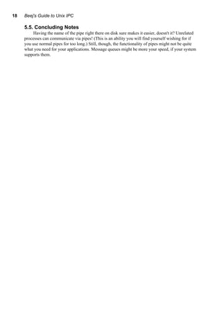 18 Beej's Guide to Unix IPC
5.5. Concluding Notes
Having the name of the pipe right there on disk sure makes it easier, doesn't it? Unrelated
processes can communicate via pipes! (This is an ability you will find yourself wishing for if
you use normal pipes for too long.) Still, though, the functionality of pipes might not be quite
what you need for your applications. Message queues might be more your speed, if your system
supports them.
 