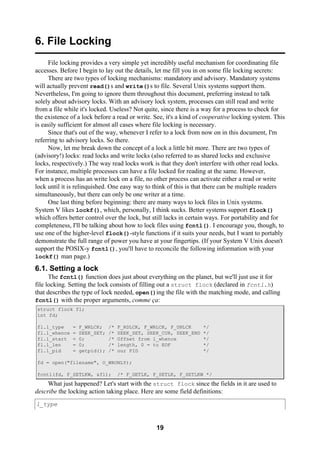 19
6. File Locking
File locking provides a very simple yet incredibly useful mechanism for coordinating file
accesses. Before I begin to lay out the details, let me fill you in on some file locking secrets:
There are two types of locking mechanisms: mandatory and advisory. Mandatory systems
will actually prevent read()s and write()s to file. Several Unix systems support them.
Nevertheless, I'm going to ignore them throughout this document, preferring instead to talk
solely about advisory locks. With an advisory lock system, processes can still read and write
from a file while it's locked. Useless? Not quite, since there is a way for a process to check for
the existence of a lock before a read or write. See, it's a kind of cooperative locking system. This
is easily sufficient for almost all cases where file locking is necessary.
Since that's out of the way, whenever I refer to a lock from now on in this document, I'm
referring to advisory locks. So there.
Now, let me break down the concept of a lock a little bit more. There are two types of
(advisory!) locks: read locks and write locks (also referred to as shared locks and exclusive
locks, respectively.) The way read locks work is that they don't interfere with other read locks.
For instance, multiple processes can have a file locked for reading at the same. However,
when a process has an write lock on a file, no other process can activate either a read or write
lock until it is relinquished. One easy way to think of this is that there can be multiple readers
simultaneously, but there can only be one writer at a time.
One last thing before beginning: there are many ways to lock files in Unix systems.
System V likes lockf(), which, personally, I think sucks. Better systems support flock()
which offers better control over the lock, but still lacks in certain ways. For portability and for
completeness, I'll be talking about how to lock files using fcntl(). I encourage you, though, to
use one of the higher-level flock()-style functions if it suits your needs, but I want to portably
demonstrate the full range of power you have at your fingertips. (If your System V Unix doesn't
support the POSIX-y fcntl(), you'll have to reconcile the following information with your
lockf() man page.)
6.1. Setting a lock
The fcntl() function does just about everything on the planet, but we'll just use it for
file locking. Setting the lock consists of filling out a struct flock (declared in fcntl.h)
that describes the type of lock needed, open()ing the file with the matching mode, and calling
fcntl() with the proper arguments, comme ça:
struct flock fl;
int fd;
fl.l_type = F_WRLCK; /* F_RDLCK, F_WRLCK, F_UNLCK */
fl.l_whence = SEEK_SET; /* SEEK_SET, SEEK_CUR, SEEK_END */
fl.l_start = 0; /* Offset from l_whence */
fl.l_len = 0; /* length, 0 = to EOF */
fl.l_pid = getpid(); /* our PID */
fd = open("filename", O_WRONLY);
fcntl(fd, F_SETLKW, &fl); /* F_GETLK, F_SETLK, F_SETLKW */
What just happened? Let's start with the struct flock since the fields in it are used to
describe the locking action taking place. Here are some field definitions:
l_type
 