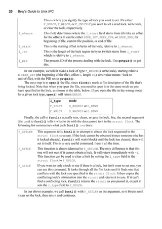 20 Beej's Guide to Unix IPC
This is where you signify the type of lock you want to set. It's either
F_RDLCK, F_WRLCK, or F_UNLCK if you want to set a read lock, write lock,
or clear the lock, respectively.
l_whence This field determines where the l_start field starts from (it's like an offset
for the offset). It can be either SEEK_SET, SEEK_CUR, or SEEK_END, for
beginning of file, current file position, or end of file.
l_start This is the starting offset in bytes of the lock, relative to l_whence.
l_len This is the length of the lock region in bytes (which starts from l_start
which is relative to l_whence.
l_pid The process ID of the process dealing with the lock. Use getpid() to get
this.
In our example, we told it make a lock of type F_WRLCK (a write lock), starting relative
to SEEK_SET (the beginning of the file), offset 0, length 0 (a zero value means “lock to
end-of-file), with the PID set to getpid().
The next step is to open() the file, since flock() needs a file descriptor of the file that's
being locked. Note that when you open the file, you need to open it in the same mode as you
have specified in the lock, as shown in the table, below. If you open the file in the wrong mode
for a given lock type, open() will return EBADF.
l_type mode
F_RDLCK O_RDONLY or O_RDWR
F_WRLCK O_WRONLY or O_RDWR
Finally, the call to fcntl() actually sets, clears, or gets the lock. See, the second argument
(the cmd) to fcntl() tells it what to do with the data passed to it in the struct flock. The
following list summarizes what each fcntl() cmd does:
F_SETLKW This argument tells fcntl() to attempt to obtain the lock requested in the
struct flock structure. If the lock cannot be obtained (since someone else has
it locked already), fcntl() will wait (block) until the lock has cleared, then will
set it itself. This is a very useful command. I use it all the time.
F_SETLK This function is almost identical to F_SETLKW. The only difference is that this
one will not wait if it cannot obtain a lock. It will return immediately with -1.
This function can be used to clear a lock by setting the l_type field in the
struct flock to F_UNLCK.
F_GETLK If you want to only check to see if there is a lock, but don't want to set one, you
can use this command. It looks through all the file locks until it finds one that
conflicts with the lock you specified in the struct flock. It then copies the
conflicting lock's information into the struct and returns it to you. If it can't
find a conflicting lock, fcntl() returns the struct as you passed it, except it
sets the l_type field to F_UNLCK.
In our above example, we call fcntl() with F_SETLKW as the argument, so it blocks until
it can set the lock, then sets it and continues.
 