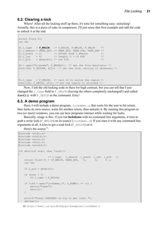File Locking 21
6.2. Clearing a lock
Whew! After all the locking stuff up there, it's time for something easy: unlocking!
Actually, this is a piece of cake in comparison. I'll just reuse that first example and add the code
to unlock it at the end:
struct flock fl;
int fd;
fl.l_type = F_WRLCK; /* F_RDLCK, F_WRLCK, F_UNLCK */
fl.l_whence = SEEK_SET; /* SEEK_SET, SEEK_CUR, SEEK_END */
fl.l_start = 0; /* Offset from l_whence */
fl.l_len = 0; /* length, 0 = to EOF */
fl.l_pid = getpid(); /* our PID */
fd = open("filename", O_WRONLY); /* get the file descriptor */
fcntl(fd, F_SETLKW, &fl); /* set the lock, waiting if necessary */
.
.
.
fl.l_type = F_UNLCK; /* tell it to unlock the region */
fcntl(fd, F_SETLK, &fl); /* set the region to unlocked */
Now, I left the old locking code in there for high contrast, but you can tell that I just
changed the l_type field to F_UNLCK (leaving the others completely unchanged!) and called
fcntl() with F_SETLK as the command. Easy!
6.3. A demo program
Here, I will include a demo program, lockdemo.c, that waits for the user to hit return,
then locks its own source, waits for another return, then unlocks it. By running this program in
two (or more) windows, you can see how programs interact while waiting for locks.
Basically, usage is this: if you run lockdemo with no command line arguments, it tries to
grab a write lock (F_WRLCK) on its source (lockdemo.c). If you start it with any command line
arguments at all, it tries to get a read lock (F_RDLCK) on it.
Here's the source10
:
#include <stdio.h>
#include <stdlib.h>
#include <errno.h>
#include <fcntl.h>
#include <unistd.h>
int main(int argc, char *argv[])
{
/* l_type l_whence l_start l_len l_pid */
struct flock fl = {F_WRLCK, SEEK_SET, 0, 0, 0 };
int fd;
fl.l_pid = getpid();
if (argc > 1)
fl.l_type = F_RDLCK;
if ((fd = open("lockdemo.c", O_RDWR)) == -1) {
perror("open");
exit(1);
}
printf("Press <RETURN> to try to get lock: ");
getchar();
10. http://beej.us/guide/bgipc/examples/lockdemo.c
 