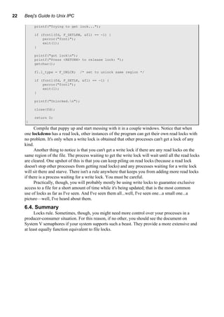 22 Beej's Guide to Unix IPC
printf("Trying to get lock...");
if (fcntl(fd, F_SETLKW, &fl) == -1) {
perror("fcntl");
exit(1);
}
printf("got lockn");
printf("Press <RETURN> to release lock: ");
getchar();
fl.l_type = F_UNLCK; /* set to unlock same region */
if (fcntl(fd, F_SETLK, &fl) == -1) {
perror("fcntl");
exit(1);
}
printf("Unlocked.n");
close(fd);
return 0;
}
Compile that puppy up and start messing with it in a couple windows. Notice that when
one lockdemo has a read lock, other instances of the program can get their own read locks with
no problem. It's only when a write lock is obtained that other processes can't get a lock of any
kind.
Another thing to notice is that you can't get a write lock if there are any read locks on the
same region of the file. The process waiting to get the write lock will wait until all the read locks
are cleared. One upshot of this is that you can keep piling on read locks (because a read lock
doesn't stop other processes from getting read locks) and any processes waiting for a write lock
will sit there and starve. There isn't a rule anywhere that keeps you from adding more read locks
if there is a process waiting for a write lock. You must be careful.
Practically, though, you will probably mostly be using write locks to guarantee exclusive
access to a file for a short amount of time while it's being updated; that is the most common
use of locks as far as I've seen. And I've seen them all...well, I've seen one...a small one...a
picture—well, I've heard about them.
6.4. Summary
Locks rule. Sometimes, though, you might need more control over your processes in a
producer-consumer situation. For this reason, if no other, you should see the document on
System V semaphores if your system supports such a beast. They provide a more extensive and
at least equally function equivalent to file locks.
 