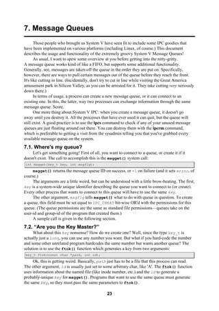 23
7. Message Queues
Those people who brought us System V have seen fit to include some IPC goodies that
have been implemented on various platforms (including Linux, of course.) This document
describes the usage and functionality of the extremely groovy System V Message Queues!
As usual, I want to spew some overview at you before getting into the nitty-gritty.
A message queue works kind of like a FIFO, but supports some additional functionality.
Generally, see, messages are taken off the queue in the order they are put on. Specifically,
however, there are ways to pull certain messages out of the queue before they reach the front.
It's like cutting in line. (Incidentally, don't try to cut in line while visiting the Great America
amusement park in Silicon Valley, as you can be arrested for it. They take cutting very seriously
down there.)
In terms of usage, a process can create a new message queue, or it can connect to an
existing one. In this, the latter, way two processes can exchange information through the same
message queue. Score.
One more thing about System V IPC: when you create a message queue, it doesn't go
away until you destroy it. All the processes that have ever used it can quit, but the queue will
still exist. A good practice is to use the ipcs command to check if any of your unused message
queues are just floating around out there. You can destroy them with the ipcrm command,
which is preferable to getting a visit from the sysadmin telling you that you've grabbed every
available message queue on the system.
7.1. Where's my queue?
Let's get something going! First of all, you want to connect to a queue, or create it if it
doesn't exist. The call to accomplish this is the msgget() system call:
int msgget(key_t key, int msgflg);
msgget() returns the message queue ID on success, or -1 on failure (and it sets errno, of
course.)
The arguments are a little weird, but can be understood with a little brow-beating. The first,
key is a system-wide unique identifier describing the queue you want to connect to (or create).
Every other process that wants to connect to this queue will have to use the same key.
The other argument, msgflg tells msgget() what to do with queue in question. To create
a queue, this field must be set equal to IPC_CREAT bit-wise OR'd with the permissions for this
queue. (The queue permissions are the same as standard file permissions—queues take on the
user-id and group-id of the program that created them.)
A sample call is given in the following section.
7.2. “Are you the Key Master?”
What about this key nonsense? How do we create one? Well, since the type key_t is
actually just a long, you can use any number you want. But what if you hard-code the number
and some other unrelated program hardcodes the same number but wants another queue? The
solution is to use the ftok() function which generates a key from two arguments:
key_t ftok(const char *path, int id);
Ok, this is getting weird. Basically, path just has to be a file that this process can read.
The other argument, id is usually just set to some arbitrary char, like 'A'. The ftok() function
uses information about the named file (like inode number, etc.) and the id to generate a
probably-unique key for msgget(). Programs that want to use the same queue must generate
the same key, so they must pass the same parameters to ftok().
 