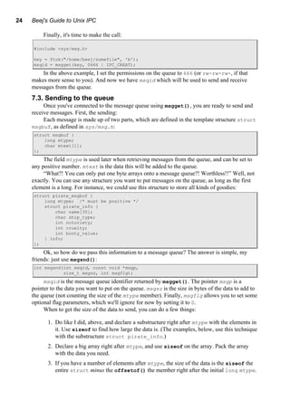 24 Beej's Guide to Unix IPC
Finally, it's time to make the call:
#include <sys/msg.h>
key = ftok("/home/beej/somefile", 'b');
msqid = msgget(key, 0666 | IPC_CREAT);
In the above example, I set the permissions on the queue to 666 (or rw-rw-rw-, if that
makes more sense to you). And now we have msqid which will be used to send and receive
messages from the queue.
7.3. Sending to the queue
Once you've connected to the message queue using msgget(), you are ready to send and
receive messages. First, the sending:
Each message is made up of two parts, which are defined in the template structure struct
msgbuf, as defined in sys/msg.h:
struct msgbuf {
long mtype;
char mtext[1];
};
The field mtype is used later when retrieving messages from the queue, and can be set to
any positive number. mtext is the data this will be added to the queue.
“What?! You can only put one byte arrays onto a message queue?! Worthless!!” Well, not
exactly. You can use any structure you want to put messages on the queue, as long as the first
element is a long. For instance, we could use this structure to store all kinds of goodies:
struct pirate_msgbuf {
long mtype; /* must be positive */
struct pirate_info {
char name[30];
char ship_type;
int notoriety;
int cruelty;
int booty_value;
} info;
};
Ok, so how do we pass this information to a message queue? The answer is simple, my
friends: just use msgsnd():
int msgsnd(int msqid, const void *msgp,
size_t msgsz, int msgflg);
msqid is the message queue identifier returned by msgget(). The pointer msgp is a
pointer to the data you want to put on the queue. msgsz is the size in bytes of the data to add to
the queue (not counting the size of the mtype member). Finally, msgflg allows you to set some
optional flag parameters, which we'll ignore for now by setting it to 0.
When to get the size of the data to send, you can do a few things:
1. Do like I did, above, and declare a substructure right after mtype with the elements in
it. Use sizeof to find how large the data is. (The examples, below, use this technique
with the substructure struct pirate_info.)
2. Declare a big array right after mtype, and use sizeof on the array. Pack the array
with the data you need.
3. If you have a number of elements after mtype, the size of the data is the sizeof the
entire struct minus the offsetof() the member right after the initial long mtype.
 