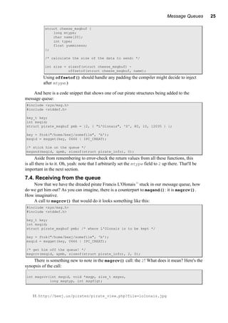 Message Queues 25
struct cheese_msgbuf {
long mtype;
char name[20];
int type;
float yumminess;
};
/* calculate the size of the data to send: */
int size = sizeof(struct cheese_msgbuf) -
offsetof(struct cheese_msgbuf, name);
Using offsetof() should handle any padding the compiler might decide to inject
after mtype.)
And here is a code snippet that shows one of our pirate structures being added to the
message queue:
#include <sys/msg.h>
#include <stddef.h>
key_t key;
int msqid;
struct pirate_msgbuf pmb = {2, { "L'Olonais", 'S', 80, 10, 12035 } };
key = ftok("/home/beej/somefile", 'b');
msqid = msgget(key, 0666 | IPC_CREAT);
/* stick him on the queue */
msgsnd(msqid, &pmb, sizeof(struct pirate_info), 0);
Aside from remembering to error-check the return values from all these functions, this
is all there is to it. Oh, yeah: note that I arbitrarily set the mtype field to 2 up there. That'll be
important in the next section.
7.4. Receiving from the queue
Now that we have the dreaded pirate Francis L'Olonais11
stuck in our message queue, how
do we get him out? As you can imagine, there is a counterpart to msgsnd(): it is msgrcv().
How imaginative.
A call to msgrcv() that would do it looks something like this:
#include <sys/msg.h>
#include <stddef.h>
key_t key;
int msqid;
struct pirate_msgbuf pmb; /* where L'Olonais is to be kept */
key = ftok("/home/beej/somefile", 'b');
msqid = msgget(key, 0666 | IPC_CREAT);
/* get him off the queue! */
msgrcv(msqid, &pmb, sizeof(struct pirate_info), 2, 0);
There is something new to note in the msgrcv() call: the 2! What does it mean? Here's the
synopsis of the call:
int msgrcv(int msqid, void *msgp, size_t msgsz,
long msgtyp, int msgflg);
11. http://beej.us/pirates/pirate_view.php?file=lolonais.jpg
 
