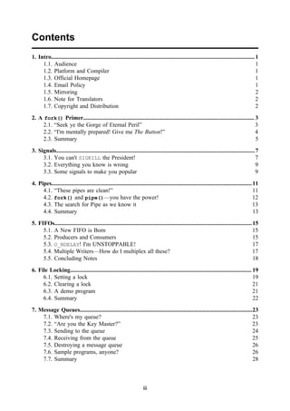 iii
Contents
1. Intro........................................................................................................................................... 1
1.1. Audience 1
1.2. Platform and Compiler 1
1.3. Official Homepage 1
1.4. Email Policy 1
1.5. Mirroring 2
1.6. Note for Translators 2
1.7. Copyright and Distribution 2
2. A fork() Primer..................................................................................................................... 3
2.1. “Seek ye the Gorge of Eternal Peril” 3
2.2. “I'm mentally prepared! Give me The Button!” 4
2.3. Summary 5
3. Signals........................................................................................................................................7
3.1. You can't SIGKILL the President! 7
3.2. Everything you know is wrong 9
3.3. Some signals to make you popular 9
4. Pipes.........................................................................................................................................11
4.1. “These pipes are clean!” 11
4.2. fork() and pipe()—you have the power! 12
4.3. The search for Pipe as we know it 13
4.4. Summary 13
5. FIFOs.......................................................................................................................................15
5.1. A New FIFO is Born 15
5.2. Producers and Consumers 15
5.3. O_NDELAY! I'm UNSTOPPABLE! 17
5.4. Multiple Writers—How do I multiplex all these? 17
5.5. Concluding Notes 18
6. File Locking............................................................................................................................ 19
6.1. Setting a lock 19
6.2. Clearing a lock 21
6.3. A demo program 21
6.4. Summary 22
7. Message Queues......................................................................................................................23
7.1. Where's my queue? 23
7.2. “Are you the Key Master?” 23
7.3. Sending to the queue 24
7.4. Receiving from the queue 25
7.5. Destroying a message queue 26
7.6. Sample programs, anyone? 26
7.7. Summary 28
 