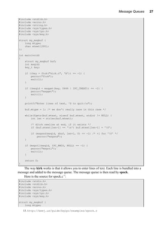 Message Queues 27
#include <stdlib.h>
#include <errno.h>
#include <string.h>
#include <sys/types.h>
#include <sys/ipc.h>
#include <sys/msg.h>
struct my_msgbuf {
long mtype;
char mtext[200];
};
int main(void)
{
struct my_msgbuf buf;
int msqid;
key_t key;
if ((key = ftok("kirk.c", 'B')) == -1) {
perror("ftok");
exit(1);
}
if ((msqid = msgget(key, 0644 | IPC_CREAT)) == -1) {
perror("msgget");
exit(1);
}
printf("Enter lines of text, ^D to quit:n");
buf.mtype = 1; /* we don't really care in this case */
while(fgets(buf.mtext, sizeof buf.mtext, stdin) != NULL) {
int len = strlen(buf.mtext);
/* ditch newline at end, if it exists */
if (buf.mtext[len-1] == 'n') buf.mtext[len-1] = '0';
if (msgsnd(msqid, &buf, len+1, 0) == -1) /* +1 for '0' */
perror("msgsnd");
}
if (msgctl(msqid, IPC_RMID, NULL) == -1) {
perror("msgctl");
exit(1);
}
return 0;
}
The way kirk works is that it allows you to enter lines of text. Each line is bundled into a
message and added to the message queue. The message queue is then read by spock.
Here is the source for spock.c13
:
#include <stdio.h>
#include <stdlib.h>
#include <errno.h>
#include <sys/types.h>
#include <sys/ipc.h>
#include <sys/msg.h>
struct my_msgbuf {
long mtype;
13. http://beej.us/guide/bgipc/examples/spock.c
 