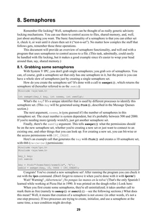 29
8. Semaphores
Remember file locking? Well, semaphores can be thought of as really generic advisory
locking mechanisms. You can use them to control access to files, shared memory, and, well,
just about anything you want. The basic functionality of a semaphore is that you can either set
it, check it, or wait until it clears then set it (“test-n-set”). No matter how complex the stuff that
follows gets, remember those three operations.
This document will provide an overview of semaphore functionality, and will end with a
program that uses semaphores to control access to a file. (This task, admittedly, could easily
be handled with file locking, but it makes a good example since it's easier to wrap your head
around than, say, shared memory.)
8.1. Grabbing some semaphores
With System V IPC, you don't grab single semaphores; you grab sets of semaphores. You
can, of course, grab a semaphore set that only has one semaphore in it, but the point is you can
have a whole slew of semaphores just by creating a single semaphore set.
How do you create the semaphore set? It's done with a call to semget(), which returns the
semaphore id (hereafter referred to as the semid):
#include <sys/sem.h>
int semget(key_t key, int nsems, int semflg);
What's the key? It's a unique identifier that is used by different processes to identify this
semaphore set. (This key will be generated using ftok(), described in the Message Queues
section.)
The next argument, nsems, is (you guessed it!) the number of semaphores in this
semaphore set. The exact number is system dependent, but it's probably between 500 and 2000.
If you're needing more (greedy wretch!), just get another semaphore set.
Finally, there's the semflg argument. This tells semget() what the permissions should
be on the new semaphore set, whether you're creating a new set or just want to connect to an
existing one, and other things that you can look up. For creating a new set, you can bit-wise or
the access permissions with IPC_CREAT.
Here's an example call that generates the key with ftok() and creates a 10 semaphore set,
with 666 (rw-rw-rw-) permissions:
#include <sys/ipc.h>
#include <sys/sem.h>
key_t key;
int semid;
key = ftok("/home/beej/somefile", 'E');
semid = semget(key, 10, 0666 | IPC_CREAT);
Congrats! You've created a new semaphore set! After running the program you can check it
out with the ipcs command. (Don't forget to remove it when you're done with it with ipcrm!)
Wait! Warning! ¡Advertencia! ¡No pongas las manos en la tolva! (That's the only Spanish I
learned while working at Pizza Hut in 1990. It was printed on the dough roller.) Look here:
When you first create some semaphores, they're all uninitialized; it takes another call to
mark them as free (namely to semop() or semctl()—see the following sections.) What does
this mean? Well, it means that creation of a semaphore is not atomic (in other words, it's not a
one-step process). If two processes are trying to create, initialize, and use a semaphore at the
same time, a race condition might develop.
 