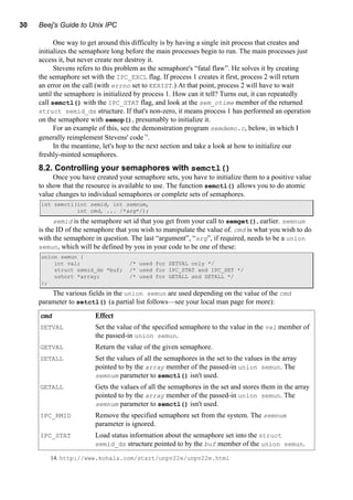 30 Beej's Guide to Unix IPC
One way to get around this difficulty is by having a single init process that creates and
initializes the semaphore long before the main processes begin to run. The main processes just
access it, but never create nor destroy it.
Stevens refers to this problem as the semaphore's “fatal flaw”. He solves it by creating
the semaphore set with the IPC_EXCL flag. If process 1 creates it first, process 2 will return
an error on the call (with errno set to EEXIST.) At that point, process 2 will have to wait
until the semaphore is initialized by process 1. How can it tell? Turns out, it can repeatedly
call semctl() with the IPC_STAT flag, and look at the sem_otime member of the returned
struct semid_ds structure. If that's non-zero, it means process 1 has performed an operation
on the semaphore with semop(), presumably to initialize it.
For an example of this, see the demonstration program semdemo.c, below, in which I
generally reimplement Stevens' code14
.
In the meantime, let's hop to the next section and take a look at how to initialize our
freshly-minted semaphores.
8.2. Controlling your semaphores with semctl()
Once you have created your semaphore sets, you have to initialize them to a positive value
to show that the resource is available to use. The function semctl() allows you to do atomic
value changes to individual semaphores or complete sets of semaphores.
int semctl(int semid, int semnum,
int cmd, ... /*arg*/);
semid is the semaphore set id that you get from your call to semget(), earlier. semnum
is the ID of the semaphore that you wish to manipulate the value of. cmd is what you wish to do
with the semaphore in question. The last “argument”, “arg”, if required, needs to be a union
semun, which will be defined by you in your code to be one of these:
union semun {
int val; /* used for SETVAL only */
struct semid_ds *buf; /* used for IPC_STAT and IPC_SET */
ushort *array; /* used for GETALL and SETALL */
};
The various fields in the union semun are used depending on the value of the cmd
parameter to setctl() (a partial list follows—see your local man page for more):
cmd Effect
SETVAL Set the value of the specified semaphore to the value in the val member of
the passed-in union semun.
GETVAL Return the value of the given semaphore.
SETALL Set the values of all the semaphores in the set to the values in the array
pointed to by the array member of the passed-in union semun. The
semnum parameter to semctl() isn't used.
GETALL Gets the values of all the semaphores in the set and stores them in the array
pointed to by the array member of the passed-in union semun. The
semnum parameter to semctl() isn't used.
IPC_RMID Remove the specified semaphore set from the system. The semnum
parameter is ignored.
IPC_STAT Load status information about the semaphore set into the struct
semid_ds structure pointed to by the buf member of the union semun.
14. http://www.kohala.com/start/unpv22e/unpv22e.html
 
