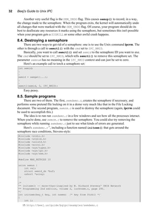 32 Beej's Guide to Unix IPC
Another very useful flag is the SEM_UNDO flag. This causes semop() to record, in a way,
the change made to the semaphore. When the program exits, the kernel will automatically undo
all changes that were marked with the SEM_UNDO flag. Of course, your program should do its
best to deallocate any resources it marks using the semaphore, but sometimes this isn't possible
when your program gets a SIGKILL or some other awful crash happens.
8.4. Destroying a semaphore
There are two ways to get rid of a semaphore: one is to use the Unix command ipcrm. The
other is through a call to semctl() with the cmd set to IPC_RMID.
Basically, you want to call semctl() and set semid to the semaphore ID you want to axe.
The cmd should be set to IPC_RMID, which tells semctl() to remove this semaphore set. The
parameter semnum has no meaning in the IPC_RMID context and can just be set to zero.
Here's an example call to torch a semaphore set:
int semid;
.
.
semid = semget(...);
.
.
semctl(semid, 0, IPC_RMID);
Easy peasy.
8.5. Sample programs
There are two of them. The first, semdemo.c, creates the semaphore if necessary, and
performs some pretend file locking on it in a demo very much like that in the File Locking
document. The second program, semrm.c is used to destroy the semaphore (again, ipcrm could
be used to accomplish this.)
The idea is to run run semdemo.c in a few windows and see how all the processes interact.
When you're done, use semrm.c to remove the semaphore. You could also try removing the
semaphore while running semdemo.c just to see what kinds of errors are generated.
Here's semdemo.c15
, including a function named initsem() that gets around the
semaphore race conditions, Stevens-style:
#include <stdio.h>
#include <stdlib.h>
#include <unistd.h>
#include <errno.h>
#include <sys/types.h>
#include <sys/ipc.h>
#include <sys/sem.h>
#define MAX_RETRIES 10
union semun {
int val;
struct semid_ds *buf;
ushort *array;
};
/*
** initsem() -- more-than-inspired by W. Richard Stevens' UNIX Network
** Programming 2nd edition, volume 2, lockvsem.c, page 295.
*/
int initsem(key_t key, int nsems) /* key from ftok() */
{
int i;
15. http://beej.us/guide/bgipc/examples/semdemo.c
 