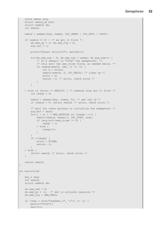 Semaphores 33
union semun arg;
struct semid_ds buf;
struct sembuf sb;
int semid;
semid = semget(key, nsems, IPC_CREAT | IPC_EXCL | 0666);
if (semid >= 0) { /* we got it first */
sb.sem_op = 1; sb.sem_flg = 0;
arg.val = 1;
printf("press returnn"); getchar();
for(sb.sem_num = 0; sb.sem_num < nsems; sb.sem_num++) {
/* do a semop() to "free" the semaphores. */
/* this sets the sem_otime field, as needed below. */
if (semop(semid, &sb, 1) == -1) {
int e = errno;
semctl(semid, 0, IPC_RMID); /* clean up */
errno = e;
return -1; /* error, check errno */
}
}
} else if (errno == EEXIST) { /* someone else got it first */
int ready = 0;
semid = semget(key, nsems, 0); /* get the id */
if (semid < 0) return semid; /* error, check errno */
/* wait for other process to initialize the semaphore: */
arg.buf = &buf;
for(i = 0; i < MAX_RETRIES && !ready; i++) {
semctl(semid, nsems-1, IPC_STAT, arg);
if (arg.buf->sem_otime != 0) {
ready = 1;
} else {
sleep(1);
}
}
if (!ready) {
errno = ETIME;
return -1;
}
} else {
return semid; /* error, check errno */
}
return semid;
}
int main(void)
{
key_t key;
int semid;
struct sembuf sb;
sb.sem_num = 0;
sb.sem_op = -1; /* set to allocate resource */
sb.sem_flg = SEM_UNDO;
if ((key = ftok("semdemo.c", 'J')) == -1) {
perror("ftok");
exit(1);
 