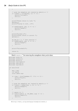 34 Beej's Guide to Unix IPC
}
/* grab the semaphore set created by seminit.c: */
if ((semid = initsem(key, 1)) == -1) {
perror("initsem");
exit(1);
}
printf("Press return to lock: ");
getchar();
printf("Trying to lock...n");
if (semop(semid, &sb, 1) == -1) {
perror("semop");
exit(1);
}
printf("Locked.n");
printf("Press return to unlock: ");
getchar();
sb.sem_op = 1; /* free resource */
if (semop(semid, &sb, 1) == -1) {
perror("semop");
exit(1);
}
printf("Unlockedn");
return 0;
}
Here's semrm.c16
for removing the semaphore when you're done:
#include <stdio.h>
#include <stdlib.h>
#include <errno.h>
#include <sys/types.h>
#include <sys/ipc.h>
#include <sys/sem.h>
int main(void)
{
key_t key;
int semid;
union semun arg;
if ((key = ftok("semdemo.c", 'J')) == -1) {
perror("ftok");
exit(1);
}
/* grab the semaphore set created by seminit.c: */
if ((semid = semget(key, 1, 0)) == -1) {
perror("semget");
exit(1);
}
/* remove it: */
if (semctl(semid, 0, IPC_RMID, arg) == -1) {
perror("semctl");
exit(1);
}
16. http://beej.us/guide/bgipc/examples/semrm.c
 