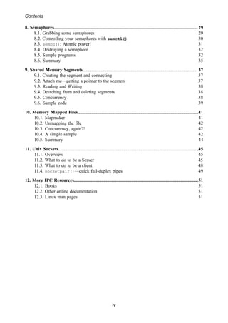 Contents
iv
8. Semaphores............................................................................................................................. 29
8.1. Grabbing some semaphores 29
8.2. Controlling your semaphores with semctl() 30
8.3. semop(): Atomic power! 31
8.4. Destroying a semaphore 32
8.5. Sample programs 32
8.6. Summary 35
9. Shared Memory Segments.................................................................................................... 37
9.1. Creating the segment and connecting 37
9.2. Attach me—getting a pointer to the segment 37
9.3. Reading and Writing 38
9.4. Detaching from and deleting segments 38
9.5. Concurrency 38
9.6. Sample code 39
10. Memory Mapped Files.........................................................................................................41
10.1. Mapmaker 41
10.2. Unmapping the file 42
10.3. Concurrency, again?! 42
10.4. A simple sample 42
10.5. Summary 44
11. Unix Sockets..........................................................................................................................45
11.1. Overview 45
11.2. What to do to be a Server 45
11.3. What to do to be a client 48
11.4. socketpair()—quick full-duplex pipes 49
12. More IPC Resources............................................................................................................51
12.1. Books 51
12.2. Other online documentation 51
12.3. Linux man pages 51
 