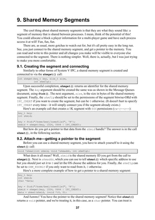 37
9. Shared Memory Segments
The cool thing about shared memory segments is that they are what they sound like: a
segment of memory that is shared between processes. I mean, think of the potential of this!
You could allocate a block a player information for a multi-player game and have each process
access it at will! Fun, fun, fun.
There are, as usual, more gotchas to watch out for, but it's all pretty easy in the long run.
See, you just connect to the shared memory segment, and get a pointer to the memory. You
can read and write to this pointer and all changes you make will be visible to everyone else
connected to the segment. There is nothing simpler. Well, there is, actually, but I was just trying
to make you more comfortable.
9.1. Creating the segment and connecting
Similarly to other forms of System V IPC, a shared memory segment is created and
connected to via the shmget() call:
int shmget(key_t key, size_t size,
int shmflg);
Upon successful completion, shmget() returns an identifier for the shared memory
segment. The key argument should be created the same was as shown in the Message Queues
document, using ftok(). The next argument, size, is the size in bytes of the shared memory
segment. Finally, the shmflg should be set to the permissions of the segment bitwise-ORd with
IPC_CREAT if you want to create the segment, but can be 0 otherwise. (It doesn't hurt to specify
IPC_CREAT every time—it will simply connect you if the segment already exists.)
Here's an example call that creates a 1K segment with 644 permissions (rw-r--r--):
key_t key;
int shmid;
key = ftok("/home/beej/somefile3", 'R');
shmid = shmget(key, 1024, 0644 | IPC_CREAT);
But how do you get a pointer to that data from the shmid handle? The answer is in the call
shmat(), in the following section.
9.2. Attach me—getting a pointer to the segment
Before you can use a shared memory segment, you have to attach yourself to it using the
shmat() call:
void *shmat(int shmid, void *shmaddr, int shmflg);
What does it all mean? Well, shmid is the shared memory ID you got from the call to
shmget(). Next is shmaddr, which you can use to tell shmat() which specific address to use
but you should just set it to 0 and let the OS choose the address for you. Finally, the shmflg can
be set to SHM_RDONLY if you only want to read from it, 0 otherwise.
Here's a more complete example of how to get a pointer to a shared memory segment:
key_t key;
int shmid;
char *data;
key = ftok("/home/beej/somefile3", 'R');
shmid = shmget(key, 1024, 0644 | IPC_CREAT);
data = shmat(shmid, (void *)0, 0);
And bammo! You have the pointer to the shared memory segment! Notice that shmat()
returns a void pointer, and we're treating it, in this case, as a char pointer. You can treat is
 