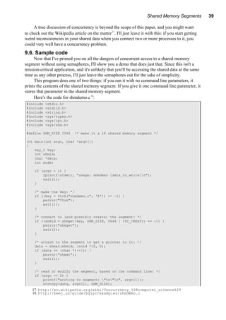 Shared Memory Segments 39
A true discussion of concurrency is beyond the scope of this paper, and you might want
to check out the Wikipedia article on the matter17
. I'll just leave it with this: if you start getting
weird inconsistencies in your shared data when you connect two or more processes to it, you
could very well have a concurrency problem.
9.6. Sample code
Now that I've primed you on all the dangers of concurrent access to a shared memory
segment without using semaphores, I'll show you a demo that does just that. Since this isn't a
mission-critical application, and it's unlikely that you'll be accessing the shared data at the same
time as any other process, I'll just leave the semaphores out for the sake of simplicity.
This program does one of two things: if you run it with no command line parameters, it
prints the contents of the shared memory segment. If you give it one command line parameter, it
stores that parameter in the shared memory segment.
Here's the code for shmdemo.c18
:
#include <stdio.h>
#include <stdlib.h>
#include <string.h>
#include <sys/types.h>
#include <sys/ipc.h>
#include <sys/shm.h>
#define SHM_SIZE 1024 /* make it a 1K shared memory segment */
int main(int argc, char *argv[])
{
key_t key;
int shmid;
char *data;
int mode;
if (argc > 2) {
fprintf(stderr, "usage: shmdemo [data_to_write]n");
exit(1);
}
/* make the key: */
if ((key = ftok("shmdemo.c", 'R')) == -1) {
perror("ftok");
exit(1);
}
/* connect to (and possibly create) the segment: */
if ((shmid = shmget(key, SHM_SIZE, 0644 | IPC_CREAT)) == -1) {
perror("shmget");
exit(1);
}
/* attach to the segment to get a pointer to it: */
data = shmat(shmid, (void *)0, 0);
if (data == (char *)(-1)) {
perror("shmat");
exit(1);
}
/* read or modify the segment, based on the command line: */
if (argc == 2) {
printf("writing to segment: "%s"n", argv[1]);
strncpy(data, argv[1], SHM_SIZE);
17. http://en.wikipedia.org/wiki/Concurrency_%28computer_science%29
18. http://beej.us/guide/bgipc/examples/shmdemo.c
 