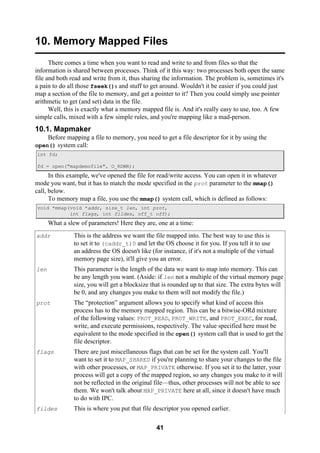 41
10. Memory Mapped Files
There comes a time when you want to read and write to and from files so that the
information is shared between processes. Think of it this way: two processes both open the same
file and both read and write from it, thus sharing the information. The problem is, sometimes it's
a pain to do all those fseek()s and stuff to get around. Wouldn't it be easier if you could just
map a section of the file to memory, and get a pointer to it? Then you could simply use pointer
arithmetic to get (and set) data in the file.
Well, this is exactly what a memory mapped file is. And it's really easy to use, too. A few
simple calls, mixed with a few simple rules, and you're mapping like a mad-person.
10.1. Mapmaker
Before mapping a file to memory, you need to get a file descriptor for it by using the
open() system call:
int fd;
fd = open("mapdemofile", O_RDWR);
In this example, we've opened the file for read/write access. You can open it in whatever
mode you want, but it has to match the mode specified in the prot parameter to the mmap()
call, below.
To memory map a file, you use the mmap() system call, which is defined as follows:
void *mmap(void *addr, size_t len, int prot,
int flags, int fildes, off_t off);
What a slew of parameters! Here they are, one at a time:
addr This is the address we want the file mapped into. The best way to use this is
to set it to (caddr_t)0 and let the OS choose it for you. If you tell it to use
an address the OS doesn't like (for instance, if it's not a multiple of the virtual
memory page size), it'll give you an error.
len This parameter is the length of the data we want to map into memory. This can
be any length you want. (Aside: if len not a multiple of the virtual memory page
size, you will get a blocksize that is rounded up to that size. The extra bytes will
be 0, and any changes you make to them will not modify the file.)
prot The “protection” argument allows you to specify what kind of access this
process has to the memory mapped region. This can be a bitwise-ORd mixture
of the following values: PROT_READ, PROT_WRITE, and PROT_EXEC, for read,
write, and execute permissions, respectively. The value specified here must be
equivalent to the mode specified in the open() system call that is used to get the
file descriptor.
flags There are just miscellaneous flags that can be set for the system call. You'll
want to set it to MAP_SHARED if you're planning to share your changes to the file
with other processes, or MAP_PRIVATE otherwise. If you set it to the latter, your
process will get a copy of the mapped region, so any changes you make to it will
not be reflected in the original file—thus, other processes will not be able to see
them. We won't talk about MAP_PRIVATE here at all, since it doesn't have much
to do with IPC.
fildes This is where you put that file descriptor you opened earlier.
 