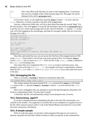 42 Beej's Guide to Unix IPC
off This is the offset in the file that you want to start mapping from. A restriction:
this must be a multiple of the virtual memory page size. This page size can be
obtained with a call to getpagesize().
As for return values, as you might have guessed, mmap() returns -1 on error, and sets
errno. Otherwise, it returns a pointer to the start of the mapped data.
Anyway, without any further ado, we'll do a short demo that maps the second “page” of a
file into memory. First we'll open() it to get the file descriptor, then we'll use getpagesize()
to get the size of a virtual memory page and use this value for both the len and the off. In this
way, we'll start mapping at the second page, and map for one page's length. (On my Linux box,
the page size is 4K.)
#include <unistd.h>
#include <sys/types.h>
#include <sys/mman.h>
int fd, pagesize;
char *data;
fd = open("foo", O_RDONLY);
pagesize = getpagesize();
data = mmap((caddr_t)0, pagesize, PROT_READ, MAP_SHARED, fd,
pagesize);
Once this code stretch has run, you can access the first byte of the mapped section of file
using data[0]. Notice there's a lot of type conversion going on here. For instance, mmap()
returns caddr_t, but we treat it as a char*. Well, the fact is that caddr_t usually is defined to
be a char*, so everything's fine.
Also notice that we've mapped the file PROT_READ so we have read-only access. Any
attempt to write to the data (data[0] = 'B', for example) will cause a segmentation violation.
Open the file O_RDWR with prot set to PROT_READ|PROT_WRITE if you want read-write access
to the data.
10.2. Unmapping the file
There is, of course, a munmap() function to un-memory map a file:
int munmap(caddr_t addr, size_t len);
This simply unmaps the region pointed to by addr (returned from mmap()) with length
len (same as the len passed to mmap()). munmap() returns -1 on error and sets the errno
variable.
Once you've unmapped a file, any attempts to access the data through the old pointer will
result in a segmentation fault. You have been warned!
A final note: the file will automatically unmap if your program exits, of course.
10.3. Concurrency, again?!
If you have multiple processes manipulating the data in the same file concurrently, you
could be in for troubles. You might have to lock the file or use semaphores to regulate access to
the file while a process messes with it. Look at the Shared Memory document for a (very little
bit) more concurrency information.
10.4. A simple sample
Well, it's code time again. I've got here a demo program that maps its own source to
memory and prints the byte that's found at whatever offset you specify on the command line.
 