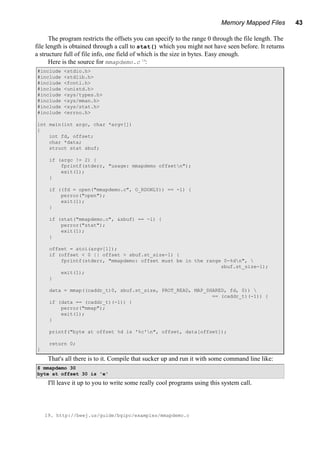 Memory Mapped Files 43
The program restricts the offsets you can specify to the range 0 through the file length. The
file length is obtained through a call to stat() which you might not have seen before. It returns
a structure full of file info, one field of which is the size in bytes. Easy enough.
Here is the source for mmapdemo.c 19
:
#include <stdio.h>
#include <stdlib.h>
#include <fcntl.h>
#include <unistd.h>
#include <sys/types.h>
#include <sys/mman.h>
#include <sys/stat.h>
#include <errno.h>
int main(int argc, char *argv[])
{
int fd, offset;
char *data;
struct stat sbuf;
if (argc != 2) {
fprintf(stderr, "usage: mmapdemo offsetn");
exit(1);
}
if ((fd = open("mmapdemo.c", O_RDONLY)) == -1) {
perror("open");
exit(1);
}
if (stat("mmapdemo.c", &sbuf) == -1) {
perror("stat");
exit(1);
}
offset = atoi(argv[1]);
if (offset < 0 || offset > sbuf.st_size-1) {
fprintf(stderr, "mmapdemo: offset must be in the range 0-%dn", 
sbuf.st_size-1);
exit(1);
}
data = mmap((caddr_t)0, sbuf.st_size, PROT_READ, MAP_SHARED, fd, 0)) 
== (caddr_t)(-1)) {
if (data == (caddr_t)(-1)) {
perror("mmap");
exit(1);
}
printf("byte at offset %d is '%c'n", offset, data[offset]);
return 0;
}
That's all there is to it. Compile that sucker up and run it with some command line like:
$ mmapdemo 30
byte at offset 30 is 'e'
I'll leave it up to you to write some really cool programs using this system call.
19. http://beej.us/guide/bgipc/examples/mmapdemo.c
 