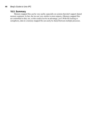44 Beej's Guide to Unix IPC
10.5. Summary
Memory mapped files can be very useful, especially on systems that don't support shared
memory segments. In fact, the two are very similar in most respects. (Memory mapped files
are committed to disk, too, so this could even be an advantage, yes?) With file locking or
semaphores, data in a memory mapped file can easily be shared between multiple processes.
 