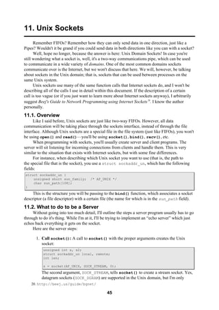 45
11. Unix Sockets
Remember FIFOs? Remember how they can only send data in one direction, just like a
Pipes? Wouldn't it be grand if you could send data in both directions like you can with a socket?
Well, hope no longer, because the answer is here: Unix Domain Sockets! In case you're
still wondering what a socket is, well, it's a two-way communications pipe, which can be used
to communicate in a wide variety of domains. One of the most common domains sockets
communicate over is the Internet, but we won't discuss that here. We will, however, be talking
about sockets in the Unix domain; that is, sockets that can be used between processes on the
same Unix system.
Unix sockets use many of the same function calls that Internet sockets do, and I won't be
describing all of the calls I use in detail within this document. If the description of a certain
call is too vague (or if you just want to learn more about Internet sockets anyway), I arbitrarily
suggest Beej's Guide to Network Programming using Internet Sockets20
. I know the author
personally.
11.1. Overview
Like I said before, Unix sockets are just like two-way FIFOs. However, all data
communication will be taking place through the sockets interface, instead of through the file
interface. Although Unix sockets are a special file in the file system (just like FIFOs), you won't
be using open() and read()—you'll be using socket(), bind(), recv(), etc.
When programming with sockets, you'll usually create server and client programs. The
server will sit listening for incoming connections from clients and handle them. This is very
similar to the situation that exists with Internet sockets, but with some fine differences.
For instance, when describing which Unix socket you want to use (that is, the path to
the special file that is the socket), you use a struct sockaddr_un, which has the following
fields:
struct sockaddr_un {
unsigned short sun_family; /* AF_UNIX */
char sun_path[108];
}
This is the structure you will be passing to the bind() function, which associates a socket
descriptor (a file descriptor) with a certain file (the name for which is in the sun_path field).
11.2. What to do to be a Server
Without going into too much detail, I'll outline the steps a server program usually has to go
through to do it's thing. While I'm at it, I'll be trying to implement an “echo server” which just
echos back everything it gets on the socket.
Here are the server steps:
1. Call socket(): A call to socket() with the proper arguments creates the Unix
socket:
unsigned int s, s2;
struct sockaddr_un local, remote;
int len;
s = socket(AF_UNIX, SOCK_STREAM, 0);
The second argument, SOCK_STREAM, tells socket() to create a stream socket. Yes,
datagram sockets (SOCK_DGRAM) are supported in the Unix domain, but I'm only
20. http://beej.us/guide/bgnet/
 