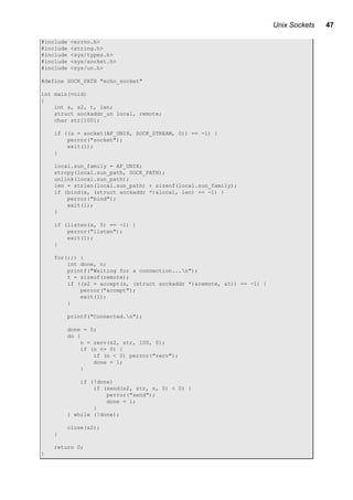 Unix Sockets 47
#include <errno.h>
#include <string.h>
#include <sys/types.h>
#include <sys/socket.h>
#include <sys/un.h>
#define SOCK_PATH "echo_socket"
int main(void)
{
int s, s2, t, len;
struct sockaddr_un local, remote;
char str[100];
if ((s = socket(AF_UNIX, SOCK_STREAM, 0)) == -1) {
perror("socket");
exit(1);
}
local.sun_family = AF_UNIX;
strcpy(local.sun_path, SOCK_PATH);
unlink(local.sun_path);
len = strlen(local.sun_path) + sizeof(local.sun_family);
if (bind(s, (struct sockaddr *)&local, len) == -1) {
perror("bind");
exit(1);
}
if (listen(s, 5) == -1) {
perror("listen");
exit(1);
}
for(;;) {
int done, n;
printf("Waiting for a connection...n");
t = sizeof(remote);
if ((s2 = accept(s, (struct sockaddr *)&remote, &t)) == -1) {
perror("accept");
exit(1);
}
printf("Connected.n");
done = 0;
do {
n = recv(s2, str, 100, 0);
if (n <= 0) {
if (n < 0) perror("recv");
done = 1;
}
if (!done)
if (send(s2, str, n, 0) < 0) {
perror("send");
done = 1;
}
} while (!done);
close(s2);
}
return 0;
}
 