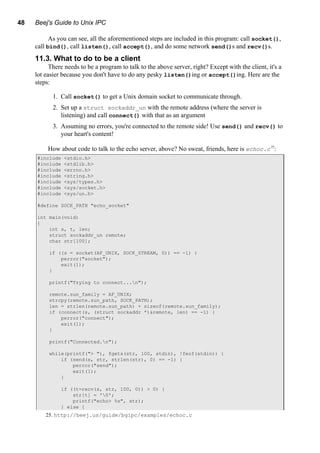 48 Beej's Guide to Unix IPC
As you can see, all the aforementioned steps are included in this program: call socket(),
call bind(), call listen(), call accept(), and do some network send()s and recv()s.
11.3. What to do to be a client
There needs to be a program to talk to the above server, right? Except with the client, it's a
lot easier because you don't have to do any pesky listen()ing or accept()ing. Here are the
steps:
1. Call socket() to get a Unix domain socket to communicate through.
2. Set up a struct sockaddr_un with the remote address (where the server is
listening) and call connect() with that as an argument
3. Assuming no errors, you're connected to the remote side! Use send() and recv() to
your heart's content!
How about code to talk to the echo server, above? No sweat, friends, here is echoc.c25
:
#include <stdio.h>
#include <stdlib.h>
#include <errno.h>
#include <string.h>
#include <sys/types.h>
#include <sys/socket.h>
#include <sys/un.h>
#define SOCK_PATH "echo_socket"
int main(void)
{
int s, t, len;
struct sockaddr_un remote;
char str[100];
if ((s = socket(AF_UNIX, SOCK_STREAM, 0)) == -1) {
perror("socket");
exit(1);
}
printf("Trying to connect...n");
remote.sun_family = AF_UNIX;
strcpy(remote.sun_path, SOCK_PATH);
len = strlen(remote.sun_path) + sizeof(remote.sun_family);
if (connect(s, (struct sockaddr *)&remote, len) == -1) {
perror("connect");
exit(1);
}
printf("Connected.n");
while(printf("> "), fgets(str, 100, stdin), !feof(stdin)) {
if (send(s, str, strlen(str), 0) == -1) {
perror("send");
exit(1);
}
if ((t=recv(s, str, 100, 0)) > 0) {
str[t] = '0';
printf("echo> %s", str);
} else {
25. http://beej.us/guide/bgipc/examples/echoc.c
 