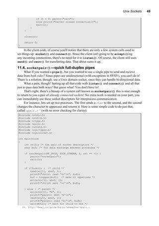 Unix Sockets 49
if (t < 0) perror("recv");
else printf("Server closed connectionn");
exit(1);
}
}
close(s);
return 0;
}
In the client code, of course you'll notice that there are only a few system calls used to
set things up: socket() and connect(). Since the client isn't going to be accept()ing
any incoming connections, there's no need for it to listen(). Of course, the client still uses
send() and recv() for transferring data. That about sums it up.
11.4. socketpair()—quick full-duplex pipes
What if you wanted a pipe(), but you wanted to use a single pipe to send and recieve
data from both sides? Since pipes are unidirectional (with exceptions in SYSV), you can't do it!
There is a solution, though: use a Unix domain socket, since they can handle bi-directional data.
What a pain, though! Setting up all that code with listen() and connect() and all that
just to pass data both ways! But guess what! You don't have to!
That's right, there's a beauty of a system call known as socketpair() this is nice enough
to return to you a pair of already connected sockets! No extra work is needed on your part; you
can immediately use these socket descriptors for interprocess communication.
For instance, lets set up two processes. The first sends a char to the second, and the second
changes the character to uppercase and returns it. Here is some simple code to do just that,
called spair.c 26
(with no error checking for clarity):
#include <stdio.h>
#include <stdlib.h>
#include <ctype.h>
#include <errno.h>
#include <unistd.h>
#include <sys/types.h>
#include <sys/socket.h>
int main(void)
{
int sv[2]; /* the pair of socket descriptors */
char buf; /* for data exchange between processes */
if (socketpair(AF_UNIX, SOCK_STREAM, 0, sv) == -1) {
perror("socketpair");
exit(1);
}
if (!fork()) { /* child */
read(sv[1], &buf, 1);
printf("child: read '%c'n", buf);
buf = toupper(buf); /* make it uppercase */
write(sv[1], &buf, 1);
printf("child: sent '%c'n", buf);
} else { /* parent */
write(sv[0], "b", 1);
printf("parent: sent 'b'n");
read(sv[0], &buf, 1);
printf("parent: read '%c'n", buf);
wait(NULL); /* wait for child to die */
26. http://beej.us/guide/bgipc/examples/spair.c
 