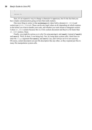 50 Beej's Guide to Unix IPC
}
return 0;
}
Sure, it's an expensive way to change a character to uppercase, but it's the fact that you
have simple communication going on here that really matters.
One more thing to notice is that socketpair() takes both a domain (AF_UNIX) and
socket type (SOCK_STREAM). These can be any legal values at all, depending on which routines
in the kernel you want to handle your code, and whether you want stream or datagram sockets.
I chose AF_UNIX sockets because this is a Unix sockets document and they're a bit faster than
AF_INET sockets, I hear.
Finally, you might be curious as to why I'm using write() and read() instead of send()
and recv(). Well, in short, I was being lazy. See, by using these system calls, I don't have to
enter the flags argument that send() and recv() use, and I always set it to zero anyway.
Of course, socket descriptors are just file descriptors like any other, so they respond just fine to
many file manipulation system calls.
 