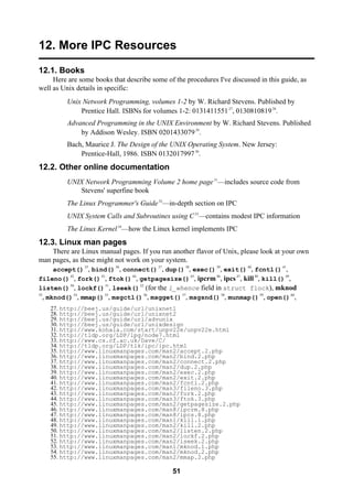 51
12. More IPC Resources
12.1. Books
Here are some books that describe some of the procedures I've discussed in this guide, as
well as Unix details in specific:
Unix Network Programming, volumes 1-2 by W. Richard Stevens. Published by
Prentice Hall. ISBNs for volumes 1-2: 013141155127
, 013081081928
.
Advanced Programming in the UNIX Environment by W. Richard Stevens. Published
by Addison Wesley. ISBN 020143307929
.
Bach, Maurice J. The Design of the UNIX Operating System. New Jersey:
Prentice-Hall, 1986. ISBN 013201799730
.
12.2. Other online documentation
UNIX Network Programming Volume 2 home page31
—includes source code from
Stevens' superfine book
The Linux Programmer's Guide32
—in-depth section on IPC
UNIX System Calls and Subroutines using C33
—contains modest IPC information
The Linux Kernel34
—how the Linux kernel implements IPC
12.3. Linux man pages
There are Linux manual pages. If you run another flavor of Unix, please look at your own
man pages, as these might not work on your system.
accept()35
, bind()36
, connect()37
, dup()38
, exec()39
, exit()40
, fcntl()41
,
fileno()42
, fork()43
, ftok()44
, getpagesize()45
, ipcrm46
, ipcs47
, kill48
, kill()49
,
listen()50
, lockf()51
, lseek()52
(for the l_whence field in struct flock), mknod
53
, mknod()54
, mmap()55
, msgctl()56
, msgget()57
, msgsnd()58
, munmap()59
, open()60
,
27. http://beej.us/guide/url/unixnet1
28. http://beej.us/guide/url/unixnet2
29. http://beej.us/guide/url/advunix
30. http://beej.us/guide/url/unixdesign
31. http://www.kohala.com/start/unpv22e/unpv22e.html
32. http://tldp.org/LDP/lpg/node7.html
33. http://www.cs.cf.ac.uk/Dave/C/
34. http://tldp.org/LDP/tlk/ipc/ipc.html
35. http://www.linuxmanpages.com/man2/accept.2.php
36. http://www.linuxmanpages.com/man2/bind.2.php
37. http://www.linuxmanpages.com/man2/connect.2.php
38. http://www.linuxmanpages.com/man2/dup.2.php
39. http://www.linuxmanpages.com/man2/exec.2.php
40. http://www.linuxmanpages.com/man2/exit.2.php
41. http://www.linuxmanpages.com/man2/fcntl.2.php
42. http://www.linuxmanpages.com/man3/fileno.3.php
43. http://www.linuxmanpages.com/man2/fork.2.php
44. http://www.linuxmanpages.com/man3/ftok.3.php
45. http://www.linuxmanpages.com/man2/getpagesize.2.php
46. http://www.linuxmanpages.com/man8/ipcrm.8.php
47. http://www.linuxmanpages.com/man8/ipcs.8.php
48. http://www.linuxmanpages.com/man1/kill.1.php
49. http://www.linuxmanpages.com/man2/kill.2.php
50. http://www.linuxmanpages.com/man2/listen.2.php
51. http://www.linuxmanpages.com/man2/lockf.2.php
52. http://www.linuxmanpages.com/man2/lseek.2.php
53. http://www.linuxmanpages.com/man1/mknod.1.php
54. http://www.linuxmanpages.com/man2/mknod.2.php
55. http://www.linuxmanpages.com/man2/mmap.2.php
 