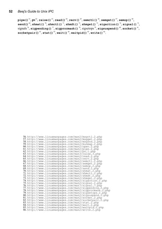 52 Beej's Guide to Unix IPC
pipe()
61
, ps62
, raise()
63
, read()
64
, recv()
65
, semctl()
66
, semget()
67
, semop()
68
,
send()
69
, shmat()
70
, shmctl()
71
, shmdt()
72
, shmget()
73
, sigaction()
74
, signal()
75
,
signals76
, sigpending()
77
, sigprocmask()
78
, sigsetops79
, sigsuspend()
80
, socket()
81
,
socketpair()82
, stat()83
, wait()84
, waitpid()85
, write()86
.
56. http://www.linuxmanpages.com/man2/msgctl.2.php
57. http://www.linuxmanpages.com/man2/msgget.2.php
58. http://www.linuxmanpages.com/man2/msgsnd.2.php
59. http://www.linuxmanpages.com/man2/munmap.2.php
60. http://www.linuxmanpages.com/man2/open.2.php
61. http://www.linuxmanpages.com/man2/pipe.2.php
62. http://www.linuxmanpages.com/man1/ps.1.php
63. http://www.linuxmanpages.com/man3/raise.3.php
64. http://www.linuxmanpages.com/man2/read.2.php
65. http://www.linuxmanpages.com/man2/recv.2.php
66. http://www.linuxmanpages.com/man2/semctl.2.php
67. http://www.linuxmanpages.com/man2/semget.2.php
68. http://www.linuxmanpages.com/man2/semop.2.php
69. http://www.linuxmanpages.com/man2/send.2.php
70. http://www.linuxmanpages.com/man2/shmat.2.php
71. http://www.linuxmanpages.com/man2/shmctl.2.php
72. http://www.linuxmanpages.com/man2/shmdt.2.php
73. http://www.linuxmanpages.com/man2/shmget.2.php
74. http://www.linuxmanpages.com/man2/sigaction.2.php
75. http://www.linuxmanpages.com/man2/signal.2.php
76. http://www.linuxmanpages.com/man7/signal.7.php
77. http://www.linuxmanpages.com/man2/sigpending.2.php
78. http://www.linuxmanpages.com/man2/sigprocmask.2.php
79. http://www.linuxmanpages.com/man2/sigsetops.2.php
80. http://www.linuxmanpages.com/man2/sigsuspend.2.php
81. http://www.linuxmanpages.com/man2/socket.2.php
82. http://www.linuxmanpages.com/man2/socketpair.2.php
83. http://www.linuxmanpages.com/man2/stat.2.php
84. http://www.linuxmanpages.com/man2/wait.2.php
85. http://www.linuxmanpages.com/man2/waitpid.2.php
86. http://www.linuxmanpages.com/man2/write.2.php
 