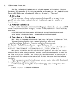 2 Beej's Guide to Unix IPC
Now that I've badgered you about how to write and not write me, I'd just like to let you
know that I fully appreciate all the praise the guide has received over the years. It's a real morale
boost, and it gladdens me to hear that it is being used for good! :-) Thank you!
1.5. Mirroring
You are more than welcome to mirror this site, whether publicly or privately. If you
publicly mirror the site and want me to link to it from the main page, drop me a line at
beej@beej.us.
1.6. Note for Translators
If you want to translate the guide into another language, write me at beej@beej.us and I'll
link to your translation from the main page. Feel free to add your name and contact info to the
translation.
Please note the license restrictions in the Copyright and Distribution section, below.
Sorry, but due to space constraints, I cannot host the translations myself.
1.7. Copyright and Distribution
Beej's Guide to Network Programming is Copyright © 2007 Brian “Beej Jorgensen” Hall.
With specific exceptions for source code and translations, below, this
work is licensed under the Creative Commons Attribution- Noncommercial-
No Derivative Works 3.0 License. To view a copy of this license, visit
http://creativecommons.org/licenses/by-nc-nd/3.0/ or send a letter to Creative
Commons, 171 Second Street, Suite 300, San Francisco, California, 94105, USA.
One specific exception to the “No Derivative Works” portion of the license is as follows:
this guide may be freely translated into any language, provided the translation is accurate, and
the guide is reprinted in its entirety. The same license restrictions apply to the translation as to
the original guide. The translation may also include the name and contact information for the
translator.
The C source code presented in this document is hereby granted to the public domain, and
is completely free of any license restriction.
Educators are freely encouraged to recommend or supply copies of this guide to their
students.
Contact beej@beej.us for more information.
 