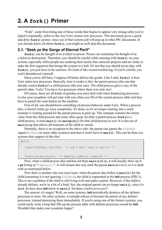 3
2. A fork() Primer
“Fork”, aside from being one of those words that begins to appear very strange after you've
typed it repeatedly, refers to the way Unix creates new processes. This document gives a quick
and dirty fork() primer, since use of that system call will pop up in other IPC documents. If
you already know all about fork(), you might as well skip this document.
2.1. “Seek ye the Gorge of Eternal Peril”
fork() can be thought of as a ticket to power. Power can sometimes be thought of as
a ticket to destruction. Therefore, you should be careful while messing with fork() on your
system, especially while people are cranking their nearly-late semester projects and are ready to
nuke the first organism that brings the system to a halt. It's not that you should never play with
fork(), you just have to be cautious. It's kind of like sword-swallowing; if you're careful, you
won't disembowel yourself.
Since you're still here, I suppose I'd better deliver the goods. Like I said, fork() is how
Unix starts new processes. Basically, how it works is this: the parent process (the one that
already exists) fork()'s a child process (the new one). The child process gets a copy of the
parent's data. Voila! You have two processes where there was only one!
Of course, there are all kinds of gotchas you must deal with when fork()ing processes
or else your sysadmin will get irate with you when you fill of the system process table and they
have to punch the reset button on the machine.
First of all, you should know something of process behavior under Unix. When a process
dies, it doesn't really go away completely. It's dead, so it's no longer running, but a small
remnant is waiting around for the parent process to pick up. This remnant contains the return
value from the child process and some other goop. So after a parent process fork()s a
child process, it must wait() (or waitpid()) for that child process to exit. It is this act of
wait()ing that allows all remnants of the child to vanish.
Naturally, there is an exception to the above rule: the parent can ignore the SIGCHLD
signal (SIGCLD on some older systems) and then it won't have to wait(). This can be done (on
systems that support it) like this:
main()
{
signal(SIGCHLD, SIG_IGN); /* now I don't have to wait()! */
.
.
fork();fork();fork(); /* Rabbits, rabbits, rabbits! */
Now, when a child process dies and has not been wait()ed on, it will usually show up in
a ps listing as “<defunct>”. It will remain this way until the parent wait()s on it, or it is dealt
with as mentioned below.
Now there is another rule you must learn: when the parent dies before it wait()s for the
child (assuming it is not ignoring SIGCHLD), the child is reparented to the init process (PID 1).
This is not a problem if the child is still living well and under control. However, if the child is
already defunct, we're in a bit of a bind. See, the original parent can no longer wait(), since it's
dead. So how does init know to wait() for these zombie processes?
The answer: it's magic! Well, on some systems, init periodically destroys all the defunct
processes it owns. On other systems, it outright refuses to become the parent of any defunct
processes, instead destroying them immediately. If you're using one of the former systems, you
could easily write a loop that fills up the process table with defunct processes owned by init.
Wouldn't that make your sysadmin happy?
 