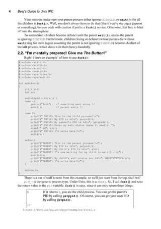 4 Beej's Guide to Unix IPC
Your mission: make sure your parent process either ignores SIGHCLD, or wait()s for all
the children it fork()s. Well, you don't always have to do that (like if you're starting a daemon
or something), but you code with caution if you're a fork() novice. Otherwise, feel free to blast
off into the stratosphere.
To summerize: children become defunct until the parent wait()s, unless the parent
is ignoring SIGCHLD. Furthermore, children (living or defunct) whose parents die without
wait()ing for them (again assuming the parent is not ignoring SIGCHLD) become children of
the init process, which deals with them heavy-handedly.
2.2. “I'm mentally prepared! Give me The Button!”
Right! Here's an example3
of how to use fork():
#include <stdio.h>
#include <stdlib.h>
#include <errno.h>
#include <unistd.h>
#include <sys/types.h>
#include <sys/wait.h>
int main(void)
{
pid_t pid;
int rv;
switch(pid = fork()) {
case -1:
perror("fork"); /* something went wrong */
exit(1); /* parent exits */
case 0:
printf(" CHILD: This is the child process!n");
printf(" CHILD: My PID is %dn", getpid());
printf(" CHILD: My parent's PID is %dn", getppid());
printf(" CHILD: Enter my exit status (make it small): ");
scanf(" %d", &rv);
printf(" CHILD: I'm outta here!n");
exit(rv);
default:
printf("PARENT: This is the parent process!n");
printf("PARENT: My PID is %dn", getpid());
printf("PARENT: My child's PID is %dn", pid);
printf("PARENT: I'm now waiting for my child to exit()...n");
wait(&rv);
printf("PARENT: My child's exit status is: %dn", WEXITSTATUS(rv));
printf("PARENT: I'm outta here!n");
}
return 0;
}
There is a ton of stuff to note from this example, so we'll just start from the top, shall we?
pid_t is the generic process type. Under Unix, this is a short. So, I call fork() and save
the return value in the pid variable. fork() is easy, since it can only return three things:
0 If it returns 0, you are the child process. You can get the parent's
PID by calling getppid(). Of course, you can get your own PID
by calling getpid().
-1:
3. http://beej.us/guide/bgipc/examples/fork1.c
 