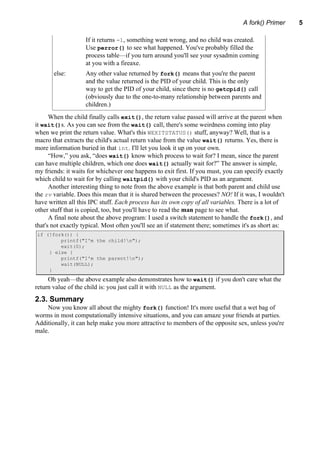 A fork() Primer 5
If it returns -1, something went wrong, and no child was created.
Use perror() to see what happened. You've probably filled the
process table—if you turn around you'll see your sysadmin coming
at you with a fireaxe.
else: Any other value returned by fork() means that you're the parent
and the value returned is the PID of your child. This is the only
way to get the PID of your child, since there is no getcpid() call
(obviously due to the one-to-many relationship between parents and
children.)
When the child finally calls exit(), the return value passed will arrive at the parent when
it wait()s. As you can see from the wait() call, there's some weirdness coming into play
when we print the return value. What's this WEXITSTATUS() stuff, anyway? Well, that is a
macro that extracts the child's actual return value from the value wait() returns. Yes, there is
more information buried in that int. I'll let you look it up on your own.
“How,” you ask, “does wait() know which process to wait for? I mean, since the parent
can have multiple children, which one does wait() actually wait for?” The answer is simple,
my friends: it waits for whichever one happens to exit first. If you must, you can specify exactly
which child to wait for by calling waitpid() with your child's PID as an argument.
Another interesting thing to note from the above example is that both parent and child use
the rv variable. Does this mean that it is shared between the processes? NO! If it was, I wouldn't
have written all this IPC stuff. Each process has its own copy of all variables. There is a lot of
other stuff that is copied, too, but you'll have to read the man page to see what.
A final note about the above program: I used a switch statement to handle the fork(), and
that's not exactly typical. Most often you'll see an if statement there; sometimes it's as short as:
if (!fork()) {
printf("I'm the child!n");
exit(0);
} else {
printf("I'm the parent!n");
wait(NULL);
}
Oh yeah—the above example also demonstrates how to wait() if you don't care what the
return value of the child is: you just call it with NULL as the argument.
2.3. Summary
Now you know all about the mighty fork() function! It's more useful that a wet bag of
worms in most computationally intensive situations, and you can amaze your friends at parties.
Additionally, it can help make you more attractive to members of the opposite sex, unless you're
male.
 