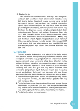 93Ilmu Pengetahuan Sosial
2.	Tindak lanjut
Hasil penilaian oleh pendidik dianalisa lebih lanjut untuk mengetahui
kemajuan dan kesulitan belajar, dikembalikan kepada peserta
didik disertai balikan (feedback) berupa komentar yang mendidik
(penguatan). Laporan hasil penilaian oleh pendidik disampaikan
kepada kepala sekolah dan pihak lain yang terkait, misal wali kelas,
guru bimbingan dan konseling, dan orang tua/wali pada periode yang
ditentukan dan dilaporkan kepada orang tua/wali peserta didik dalam
bentuk buku rapor. Sebelum hasil penilaian dimasukkan dalam buku
rapor, perlu dilakukan analisis terlebih dahulu apakah nilai peserta
didik sudah memenuhi Kriteria Ketuntasan Minimal ( KKM ) yang
telah ditentukan sekolah. Apabila nilai peserta didik belum memenuhi
KKM, maka perlu dilakukan remedial sampai nilai mencapai KKM.
Untuk peserta didik yang telah mencapai atau melebihi KKM perlu
dilakukan pengayaan, agar peserta didik memiliki wawasan yang
lebih luas.
C.	Remedial
Program remedial dilaksanakan juga sebagai tindak lanjut analisis
hasil penilaian. Bentuk dan layanan program remedial berbeda antara
pencapaian kompetensi sikap, pengetahuan dan keterampilan. Bentuk
layanan remedial untuk kompetensi sikap dapat dilakukan melalui
kegiatan bimbingan konseling, pembiasaan terprogram, maupun cara
yang lain. Kegiatan layanan ini dapat melibatkan guru bimbingan
konseling, wali kelas, atau guru lain yang sesuai. Remedial untuk
kompetensi pengetahuan dapat dilakukan dengan cara mengulang
kembali pembelajaran dari materi yang dianggap sulit, atau dengan
penugasan. Remedial dapat dilakukan dengan alternatif sebagai berikut :
1.	Pemberian bimbingan secara khusus dan perorangan bagi peserta
yang mengalami kesulitan, jika ada beberapa peserta didik yang
tidak mencapai KKM.
2.	Pemberian tugas-tugas atau perlakuan (treatment) secara khusus,
baik dipandu langsung oleh guru atau tutor sebaya oleh kelompok
yang terlebih dahulu mencapai ketuntasan belajar (learning mastery)
yang sifatnya penyederhanaan dari pelaksanaan pembelajaran.
3.	Pemberian tes ulang penyederhanaan.
 