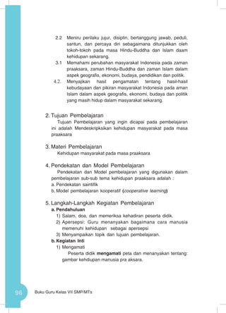 96 Buku Guru Kelas VII SMP/MTs
2.2	 Meniru perilaku jujur, disiplin, bertanggung jawab, peduli,
santun, dan percaya diri sebagaimana ditunjukkan oleh
tokoh-tokoh pada masa Hindu-Buddha dan Islam daam
kehidupan sekarang.
3.1	 Memahami perubahan masyarakat Indonesia pada zaman
praaksara, zaman Hindu-Buddha dan zaman Islam dalam
aspek geografis, ekonomi, budaya, pendidikan dan politik.
4.2.	 Menyajikan hasil pengamatan tentang hasil-hasil
kebudayaan dan pikiran masyarakat Indonesia pada aman
Islam dalam aspek geografis, ekonomi, budaya dan politik
yang masih hidup dalam masyarakat sekarang.
2.	Tujuan Pembelajaran
Tujuan Pembelajaran yang ingin dicapai pada pembelajaran
ini adalah Mendeskripksikan kehidupan masyarakat pada masa
praaksara
3.	Materi Pembelajaran
Kehidupan masyarakat pada masa praaksara
4.	Pendekatan dan Model Pembelajaran
Pendekatan dan Model pembelajaran yang digunakan dalam
pembelajaran sub-sub tema kehidupan praaksara adalah :
a.	Pendekatan saintifik
b.	Model pembelajaran kooperatif (cooperative learning)
5.	Langkah-Langkah Kegiatan Pembelajaran
a.	Pendahuluan
1)	Salam, doa, dan memeriksa kehadiran peserta didik.
2)	Apersepsi: Guru menanyakan bagaimana cara manusia
memenuhi kehidupan sebagai apersepsi
3)	Menyampaikan topik dan tujuan pembelajaran.
b.	Kegiatan Inti
1)	Mengamati
Peserta didik mengamati peta dan menanyakan tentang:
gambar kehdiupan manusia pra aksara.
 