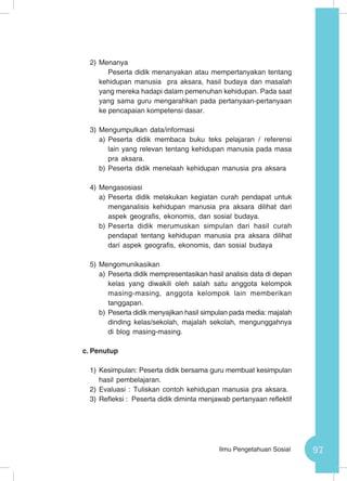 97Ilmu Pengetahuan Sosial
2)	Menanya
Peserta didik menanyakan atau mempertanyakan tentang
kehidupan manusia pra aksara, hasil budaya dan masalah
yang mereka hadapi dalam pemenuhan kehidupan. Pada saat
yang sama guru mengarahkan pada pertanyaan-pertanyaan
ke pencapaian kompetensi dasar.
3)	Mengumpulkan data/informasi
a)	Peserta didik membaca buku teks pelajaran / referensi
lain yang relevan tentang kehidupan manusia pada masa
pra aksara.
b)	Peserta didik menelaah kehidupan manusia pra aksara
4)	Mengasosiasi
a)	Peserta didik melakukan kegiatan curah pendapat untuk
menganalisis kehidupan manusia pra aksara dilihat dari
aspek geografis, ekonomis, dan sosial budaya.
b)	Peserta didik merumuskan simpulan dari hasil curah
pendapat tentang kehidupan manusia pra aksara dilihat
dari aspek geografis, ekonomis, dan sosial budaya
5)	Mengomunikasikan
a)	Peserta didik mempresentasikan hasil analisis data di depan
kelas yang diwakili oleh salah satu anggota kelompok
masing-masing, anggota kelompok lain memberikan
tanggapan.
b)	Peserta didik menyajikan hasil simpulan pada media: majalah
dinding kelas/sekolah, majalah sekolah, mengunggahnya
di blog masing-masing.
c.	Penutup
1)	Kesimpulan: Peserta didik bersama guru membuat kesimpulan
hasil pembelajaran.
2)	Evaluasi : Tuliskan contoh kehidupan manusia pra aksara.
3)	Refleksi : Peserta didik diminta menjawab pertanyaan reflektif
 