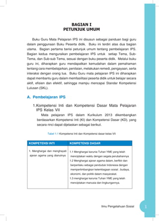 1Ilmu Pengetahuan Sosial
Buku Guru Mata Pelajaran IPS ini disusun sebagai panduan bagi guru
dalam penggunaan Buku Peserta didik. Buku ini terdiri atas dua bagian
utama. Bagian pertama berisi petunjuk umum tentang pembelajaran IPS.
Bagian kedua menguraikan pembelajaran IPS untuk setiap Tema, Sub-
Tema, dan Sub-sub Tema, sesuai dengan buku peserta didik. Melalui buku
guru ini, diharapkan guru mendapatkan kemudahan dalam pemahaman
tentang cara membelajarkan, penilaian, melakukan remedi, pengayaan, serta
interaksi dengan orang tua. Buku Guru mata pelajaran IPS ini diharapkan
dapat membantu guru dalam memfasilitasi peserta didik untuk belajar secara
aktif, efisien dan efektif, sehingga mampu mencapai Standar Kompetensi
Lulusan (SKL).
A.	 Pembelajaran IPS
1.	Kompetensi Inti dan Kompetensi Dasar Mata Pelajaran
IPS Kelas VII
Mata pelajaran IPS dalam Kurikulum 2013 dikembangkan
berdasarkan Kompetensi Inti (KI) dan Kompetensi Dasar (KD), yang
secara rinci dapat dijelaskan sebagai berikut.
Tabel 1.1 Kompetensi Inti dan Kompetensi dasar kelas VII
BAGIAN I
PETUNJUK UMUM
KOMPETENSI INTI KOMPETENSI DASAR
1. Menghargai dan menghayati
ajaran agama yang dianutnya
1.1 Menghargai karunia Tuhan YME yang telah
menciptakan waktu dengan segala perubahannya
1.2 Menghargai ajaran agama dalam, berfikir dan
berperilaku sebagai penduduk Indonesia dengan
mempertimbangkan kelembagaan sosial , budaya,
ekonomi, dan politik dalam masyarakat.
1.3 menghargai karunia Tuhan YME yang telah
menciptakan manusia dan lingkungannya.
 