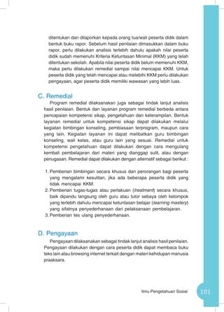 101Ilmu Pengetahuan Sosial
ditentukan dan dilaporkan kepada orang tua/wali peserta didik dalam
bentuk buku rapor. Sebelum hasil penilaian dimasukkan dalam buku
rapor, perlu dilakukan analisis terlebih dahulu apakah nilai peserta
didik sudah memenuhi Kriteria Ketuntasan Minimal (KKM) yang telah
ditentukan sekolah. Apabila nilai peserta didik belum memenuhi KKM,
maka perlu dilakukan remedial sampai nilai mencapai KKM. Untuk
peserta didik yang telah mencapai atau melebihi KKM perlu dilakukan
pengayaan, agar peserta didik memiliki wawasan yang lebih luas.
C.	Remedial
Program remedial dilaksanakan juga sebagai tindak lanjut analisis
hasil penilaian. Bentuk dan layanan program remedial berbeda antara
pencapaian kompetensi sikap, pengetahuan dan keterampilan. Bentuk
layanan remedial untuk kompetensi sikap dapat dilakukan melalui
kegiatan bimbingan konseling, pembiasaan terprogram, maupun cara
yang lain. Kegiatan layanan ini dapat melibatkan guru bimbingan
konseling, wali kelas, atau guru lain yang sesuai. Remedial untuk
kompetensi pengetahuan dapat dilakukan dengan cara mengulang
kembali pembelajaran dari materi yang dianggap sulit, atau dengan
penugasan. Remedial dapat dilakukan dengan alternatif sebagai berikut :
1.	Pemberian bimbingan secara khusus dan perorangan bagi peserta
yang mengalami kesulitan, jika ada beberapa peserta didik yang
tidak mencapai KKM.
2.	Pemberian tugas-tugas atau perlakuan (treatment) secara khusus,
baik dipandu langsung oleh guru atau tutor sebaya oleh kelompok
yang terlebih dahulu mencapai ketuntasan belajar (learning mastery)
yang sifatnya penyederhanaan dari pelaksanaan pembelajaran.
3.	Pemberian tes ulang penyederhanaan.
D.	Pengayaan
Pengayaan dilaksanakan sebagai tindak lanjut analisis hasil penilaian.
Pengayaan dilakukan dengan cara peserta didik dapat membaca buku
teks lain atau browsing internet terkait dengan materi kehidupan manusia
praaksara.
 