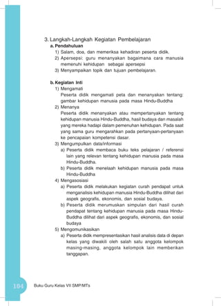104 Buku Guru Kelas VII SMP/MTs
3.	Langkah-Langkah Kegiatan Pembelajaran
a.	Pendahuluan
1)	Salam, doa, dan memeriksa kehadiran peserta didik.
2)	Apersepsi: guru menanyakan bagaimana cara manusia
memenuhi kehidupan sebagai apersepsi
3)	Menyampaikan topik dan tujuan pembelajaran.
b.	Kegiatan Inti
1)	Mengamati
Peserta didik mengamati peta dan menanyakan tentang:
gambar kehidupan manusia pada masa Hindu-Buddha
2)	Menanya
Peserta didik menanyakan atau mempertanyakan tentang
kehidupan manusia Hindu-Buddha, hasil budaya dan masalah
yang mereka hadapi dalam pemenuhan kehidupan. Pada saat
yang sama guru mengarahkan pada pertanyaan-pertanyaan
ke pencapaian kompetensi dasar.
3)	Mengumpulkan data/informasi
a)	Peserta didik membaca buku teks pelajaran / referensi
lain yang relevan tentang kehidupan manusia pada masa
Hindu-Buddha.
b)	Peserta didik menelaah kehidupan manusia pada masa
Hindu-Buddha
4)	Mengasosiasi
a)	Peserta didik melakukan kegiatan curah pendapat untuk
menganalisis kehidupan manusia Hindu-Buddha dilihat dari
aspek geografis, ekonomis, dan sosial budaya.
b)	Peserta didik merumuskan simpulan dari hasil curah
pendapat tentang kehidupan manusia pada masa Hindu-
Buddha dilihat dari aspek geografis, ekonomis, dan sosial
budaya
5)	Mengomunikasikan
a)	Peserta didik mempresentasikan hasil analisis data di depan
kelas yang diwakili oleh salah satu anggota kelompok
masing-masing, anggota kelompok lain memberikan
tanggapan.
 