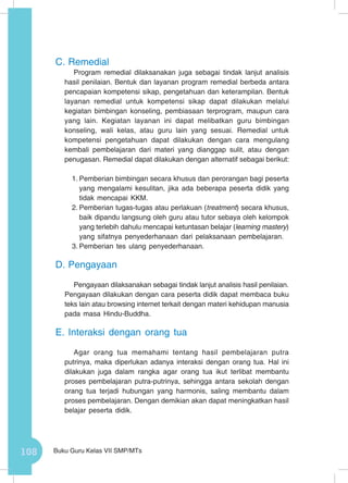108 Buku Guru Kelas VII SMP/MTs
C.	Remedial
Program remedial dilaksanakan juga sebagai tindak lanjut analisis
hasil penilaian. Bentuk dan layanan program remedial berbeda antara
pencapaian kompetensi sikap, pengetahuan dan keterampilan. Bentuk
layanan remedial untuk kompetensi sikap dapat dilakukan melalui
kegiatan bimbingan konseling, pembiasaan terprogram, maupun cara
yang lain. Kegiatan layanan ini dapat melibatkan guru bimbingan
konseling, wali kelas, atau guru lain yang sesuai. Remedial untuk
kompetensi pengetahuan dapat dilakukan dengan cara mengulang
kembali pembelajaran dari materi yang dianggap sulit, atau dengan
penugasan. Remedial dapat dilakukan dengan alternatif sebagai berikut:
1.	Pemberian bimbingan secara khusus dan perorangan bagi peserta
yang mengalami kesulitan, jika ada beberapa peserta didik yang
tidak mencapai KKM.
2.	Pemberian tugas-tugas atau perlakuan (treatment) secara khusus,
baik dipandu langsung oleh guru atau tutor sebaya oleh kelompok
yang terlebih dahulu mencapai ketuntasan belajar (learning mastery)
yang sifatnya penyederhanaan dari pelaksanaan pembelajaran.
3.	Pemberian tes ulang penyederhanaan.
D.	Pengayaan
Pengayaan dilaksanakan sebagai tindak lanjut analisis hasil penilaian.
Pengayaan dilakukan dengan cara peserta didik dapat membaca buku
teks lain atau browsing internet terkait dengan materi kehidupan manusia
pada masa Hindu-Buddha.
E.	Interaksi dengan orang tua
Agar orang tua memahami tentang hasil pembelajaran putra
putrinya, maka diperlukan adanya interaksi dengan orang tua. Hal ini
dilakukan juga dalam rangka agar orang tua ikut terlibat membantu
proses pembelajaran putra-putrinya, sehingga antara sekolah dengan
orang tua terjadi hubungan yang harmonis, saling membantu dalam
proses pembelajaran. Dengan demikian akan dapat meningkatkan hasil
belajar peserta didik.
 