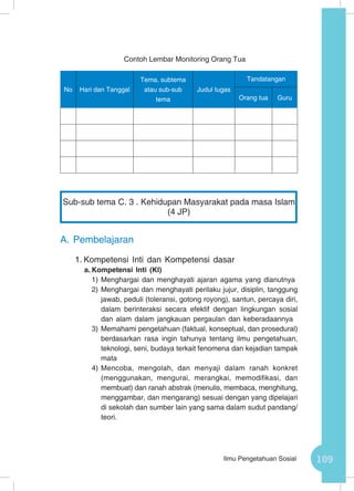 109Ilmu Pengetahuan Sosial
Contoh Lembar Monitoring Orang Tua
No Hari dan Tanggal
Tema, subtema
atau sub-sub
tema
Judul tugas
Tandatangan
Orang tua Guru
A.	Pembelajaran
1.	Kompetensi Inti dan Kompetensi dasar
a.	Kompetensi Inti (KI)
1)	Menghargai dan menghayati ajaran agama yang dianutnya
2)	Menghargai dan menghayati perilaku jujur, disiplin, tanggung
jawab, peduli (toleransi, gotong royong), santun, percaya diri,
dalam berinteraksi secara efektif dengan lingkungan sosial
dan alam dalam jangkauan pergaulan dan keberadaannya
3)	Memahami pengetahuan (faktual, konseptual, dan prosedural)
berdasarkan rasa ingin tahunya tentang ilmu pengetahuan,
teknologi, seni, budaya terkait fenomena dan kejadian tampak
mata
4)	Mencoba, mengolah, dan menyaji dalam ranah konkret
(menggunakan, mengurai, merangkai, memodifikasi, dan
membuat) dan ranah abstrak (menulis, membaca, menghitung,
menggambar, dan mengarang) sesuai dengan yang dipelajari
di sekolah dan sumber lain yang sama dalam sudut pandang/
teori.
Sub-sub tema C. 3 . Kehidupan Masyarakat pada masa Islam
(4 JP)
 