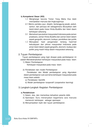110 Buku Guru Kelas VII SMP/MTs
b.	Kompetensi Dasar (KD)
1.3	 Menghargai karunia Tuhan Yang Maha Esa telah
menciptakan manusia dan lingkungannya
2.1 Meniru perilaku jujur, disiplin, bertanggung jawab, peduli,
santun, dan percaya diri sebagaimana ditunjukkan oleh
tokoh-tokoh pada masa Hindu-Buddha dan Islam daam
kehidupan sekarang
3.1	 Memahami perubahan masyarakat Indonesia pada zaman
praaksara, zaman Hindu-Buddha dan zaman Islam dalam
aspek geografis, ekonomi, budaya, pendidikan dan politik
1.2	 Menyajikan hasil pengamatan tentang hasil-hail
kebudayaan dan pikiran masyarakat Indonesia pada
aman Islam dalam aspek geografis, ekonomi, budaya dan
politik yang masih hidup dalam masyarakat sekarang.
2.	Tujuan Pembelajaran
Tujuan pembelajaran yang ingin dicapai pada pembelajaran ini
adalah Mendeskripksikan kehidupan masyarakat pada masa Islam
1)	Materi Pembelajaran
	 Kehidupan masyarakat pada masa Islam
2)	Pendekatan dan model Pembelajaran
	 Pendekatan dan Model pembelajaran yang digunakan
dalam pembelajaran sub-sub tema kehidupan masyarakat pada
masa Islam adalah:
a)	Pendekatan Saintifik
b)	Model pembelajaran kooperatif (cooperative learning)
3.	Langkah-Langkah Kegiatan Pembelajaran
a.	Pendahuluan
1)	Salam, doa, dan memeriksa kehadiran peserta didik.
2)	Apersepsi: Guru menanyakan bagaimana cara manusia
memenuhi kehidupan sebagai apersepsi
3)	Menyampaikan topik dan tujuan pembelajaran.
 