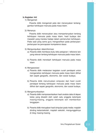 111Ilmu Pengetahuan Sosial
b.	Kegiatan Inti
1)	Mengamati
Peserta didik mengamati peta dan menanyakan tentang:
gambar kehdiupan manusia pada masa Islam.
2)	Menanya
Peserta didik menanyakan atau mempertanyakan tentang
kehidupan manusia pada masa Islam, hasil budaya dan
masalah yang mereka hadapi dalam pemenuhan kehidupan.
Pada saat yang sama guru mengarahkan pada pertanyaan-
pertanyaan ke pencapaian kompetensi dasar.
3)	Mengumpulkan data/informasi
a)	Peserta didik membaca buku teks pelajaran / referensi lain
yang relevan tentang kehidupan manusia pada masa Islam.
b)	Peserta didik menelaah kehidupan manusia pada masa
Islam
4)	Mengasosiasi
a)	Peserta didik melakukan kegiatan curah pendapat untuk
menganalisis kehidupan manusia pada masa Islam dilihat
dari aspek geografis, ekonomis, dan sosial budaya.
b)	Peserta didik merumuskan simpulan dari hasil curah
pendapat tentang kehidupan manusia pada masa Islam
dilihat dari aspek geografis, ekonomis, dan sosial budaya.
5)	Mengomunikasikan
a)	Peserta didik mempresentasikan hasil analisis data di depan
kelas yang diwakili oleh salah satu anggota kelompok
masing-masing, anggota kelompok lain memberikan
tanggapan.
b)	Peserta didik menyajikan hasil simpulan pada media: majalah
dinding kelas/sekolah, majalah sekolah, mengunggahnya
di blog masing-masing.
 