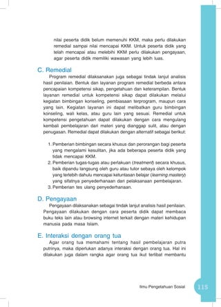 115Ilmu Pengetahuan Sosial
nilai peserta didik belum memenuhi KKM, maka perlu dilakukan
remedial sampai nilai mencapai KKM. Untuk peserta didik yang
telah mencapai atau melebihi KKM perlu dilakukan pengayaan,
agar peserta didik memiliki wawasan yang lebih luas.
C.	Remedial
Program remedial dilaksanakan juga sebagai tindak lanjut analisis
hasil penilaian. Bentuk dan layanan program remedial berbeda antara
pencapaian kompetensi sikap, pengetahuan dan keterampilan. Bentuk
layanan remedial untuk kompetensi sikap dapat dilakukan melalui
kegiatan bimbingan konseling, pembiasaan terprogram, maupun cara
yang lain. Kegiatan layanan ini dapat melibatkan guru bimbingan
konseling, wali kelas, atau guru lain yang sesuai. Remedial untuk
kompetensi pengetahuan dapat dilakukan dengan cara mengulang
kembali pembelajaran dari materi yang dianggap sulit, atau dengan
penugasan. Remedial dapat dilakukan dengan alternatif sebagai berikut:
1.	Pemberian bimbingan secara khusus dan perorangan bagi peserta
yang mengalami kesulitan, jika ada beberapa peserta didik yang
tidak mencapai KKM.
2.	Pemberian tugas-tugas atau perlakuan (treatment) secara khusus,
baik dipandu langsung oleh guru atau tutor sebaya oleh kelompok
yang terlebih dahulu mencapai ketuntasan belajar (learning mastery)
yang sifatnya penyederhanaan dari pelaksanaan pembelajaran.
3.	Pemberian tes ulang penyederhanaan.
D.	Pengayaan
Pengayaan dilaksanakan sebagai tindak lanjut analisis hasil penilaian.
Pengayaan dilakukan dengan cara peserta didik dapat membaca
buku teks lain atau browsing internet terkait dengan materi kehidupan
manusia pada masa Islam.
E.	Interaksi dengan orang tua
Agar orang tua memahami tentang hasil pembelajaran putra
putrinya, maka diperlukan adanya interaksi dengan orang tua. Hal ini
dilakukan juga dalam rangka agar orang tua ikut terlibat membantu
 
