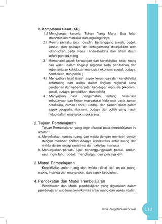 117Ilmu Pengetahuan Sosial
b.	Kompetensi Dasar (KD)
1.3	Menghargai karunia Tuhan Yang Maha Esa telah
menciptakan manusia dan lingkungannya
2.1	Meniru perilaku jujur, disiplin, bertanggung jawab, peduli,
santun, dan percaya diri sebagaimana ditunjukkan oleh
tokoh-tokoh pada masa Hindu-Buddha dan Islam daam
kehidupan sekarang
3.1	Memahami aspek keruangan dan konektivitas antar ruang
dan waktu dalam lingkup regional serta perubahan dan
keberlanjutan kehidupan manusia ( ekonomi, sosial, budaya,
pendidikan, dan politik )
4.1.	Menyajikan hasil telaah aspek keruangan dan konektivitas
antarruang dan waktu dalam lingkup regional serta
perubahan dan keberlanjutan kehidupan manusia (ekonomi,
sosial, budaya, pendidikan, dan politik)
4.2.	Menyajikan hasil pengamatan tentang hasil-hasil
kebudayaan dan fikiran masyarakat Indonesia pada zaman
praaksara, zaman Hindu-Buddha, dan zaman Islam dalam
aspek geografis, ekonomi, budaya dan politik yang masih
hidup dalam masyarakat sekarang.
2.	Tujuan Pembelajaran
Tujuan Pembelajaran yang ingin dicapai pada pembelajaran ini
adalah :
a.	Menjelaskan konsep ruang dan waktu dengan memberi contoh
dengan memberi contoh adanya konektivitas antar ruang dan
waktu dalam setiap peristiwa dan aktivitas manusia
b.	Menunjukkan perilaku jujur, bertanggungjawab, peduli, santun,
rasa ingin tahu, peduli, menghargai, dan percaya diri.
3.	Materi Pembelajaran
Konektivitas antar ruang dan waktu dilihat dari aspek ruang,
waktu, individu dan masyarakat, dan aspek kebutuhan.
4.	Pendekatan dan Model Pembelajaran
Pendekatan dan Model pembelajaran yang digunakan dalam
pembelajaran sub tema konektivitas antar ruang dan waktu adalah:
 