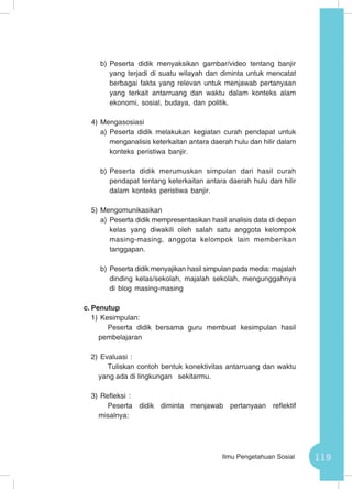 119Ilmu Pengetahuan Sosial
b)	Peserta didik menyaksikan gambar/video tentang banjir
yang terjadi di suatu wilayah dan diminta untuk mencatat
berbagai fakta yang relevan untuk menjawab pertanyaan
yang terkait antarruang dan waktu dalam konteks alam
ekonomi, sosial, budaya, dan politik.
4)	Mengasosiasi
a)	Peserta didik melakukan kegiatan curah pendapat untuk
menganalisis keterkaitan antara daerah hulu dan hilir dalam
konteks peristiwa banjir.
b)	Peserta didik merumuskan simpulan dari hasil curah
pendapat tentang keterkaitan antara daerah hulu dan hilir
dalam konteks peristiwa banjir.
5)	Mengomunikasikan
a)	Peserta didik mempresentasikan hasil analisis data di depan
kelas yang diwakili oleh salah satu anggota kelompok
masing-masing, anggota kelompok lain memberikan
tanggapan.
b)	Peserta didik menyajikan hasil simpulan pada media: majalah
dinding kelas/sekolah, majalah sekolah, mengunggahnya
di blog masing-masing
c.	Penutup
1)	Kesimpulan:
Peserta didik bersama guru membuat kesimpulan hasil
pembelajaran
2)	Evaluasi :
Tuliskan contoh bentuk konektivitas antarruang dan waktu
yang ada di lingkungan sekitarmu.
3)	Refleksi :
Peserta didik diminta menjawab pertanyaan reflektif
misalnya:
 