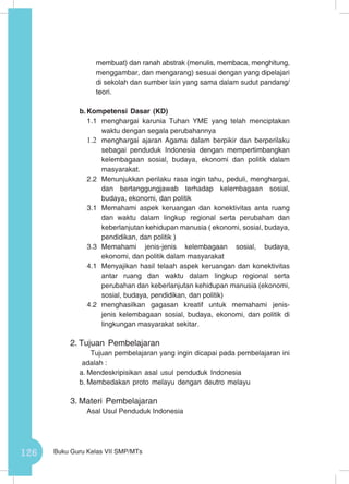 126 Buku Guru Kelas VII SMP/MTs
membuat) dan ranah abstrak (menulis, membaca, menghitung,
menggambar, dan mengarang) sesuai dengan yang dipelajari
di sekolah dan sumber lain yang sama dalam sudut pandang/
teori.
b.	Kompetensi Dasar (KD)
1.1	 menghargai karunia Tuhan YME yang telah menciptakan
waktu dengan segala perubahannya
1.2	 menghargai ajaran Agama dalam berpikir dan berperilaku
sebagai penduduk Indonesia dengan mempertimbangkan
kelembagaan sosial, budaya, ekonomi dan politik dalam
masyarakat.
2.2	 Menunjukkan perilaku rasa ingin tahu, peduli, menghargai,
dan bertanggungjawab terhadap kelembagaan sosial,
budaya, ekonomi, dan politik
3.1 	Memahami aspek keruangan dan konektivitas anta ruang
dan waktu dalam lingkup regional serta perubahan dan
keberlanjutan kehidupan manusia ( ekonomi, sosial, budaya,
pendidikan, dan politik )
3.3	Memahami jenis-jenis kelembagaan sosial, budaya,
ekonomi, dan politik dalam masyarakat
4.1	 Menyajikan hasil telaah aspek keruangan dan konektivitas
antar ruang dan waktu dalam lingkup regional serta
perubahan dan keberlanjutan kehidupan manusia (ekonomi,
sosial, budaya, pendidikan, dan politik)
4.2	menghasilkan gagasan kreatif untuk memahami jenis-
jenis kelembagaan sosial, budaya, ekonomi, dan politik di
lingkungan masyarakat sekitar.
2.	Tujuan Pembelajaran
Tujuan pembelajaran yang ingin dicapai pada pembelajaran ini
adalah :
a.	Mendeskripisikan asal usul penduduk Indonesia
b.	Membedakan proto melayu dengan deutro melayu
3.	Materi Pembelajaran
Asal Usul Penduduk Indonesia
 