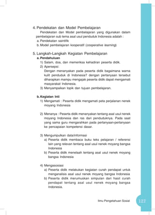 127Ilmu Pengetahuan Sosial
4.	Pendekatan dan Model Pembelajaran
Pendekatan dan Model pembelajaran yang digunakan dalam
pembelajaran sub tema asal usul penduduk Indonesia adalah :
a.	Pendekatan saintifik
b.	Model pembelajaran kooperatif (cooperative learning)
5.	Langkah-Langkah Kegiatan Pembelajaran
a.	Pendahuluan
1)	Salam, doa, dan memeriksa kehadiran peserta didik.
2)	Apersepsi:
Dengan menanyakan pada peserta didik bagaimana warna
kulit penduduk di Indonesia? dengan pertanyaan tersebut
diharapkan mampu mengajak peserta didik dapat mengamati
masyarakat Indonesia.
3)	Menyampaikan topik dan tujuan pembelajaran.
b.	Kegiatan Inti
1)	Mengamati : Peserta didik mengamati peta perjalanan nenek
moyang Indonesia
2)	Menanya : Peserta didik menanyakan tentang asal usul nenek
moyang Indonesia dan ras dari penduduknya. Pada saat
yang sama guru mengarahkan pada pertanyaan-pertanyaan
ke pencapaian kompetensi dasar.
3)	Mengumpulkan data/informasi
a)	Peserta didik membaca buku teks pelajaran / referensi
lain yang relevan tentang asal usul nenek moyang bangsa
Indonesia
b)	Peserta didik menelaah tentang asal usul nenek moyang
bangsa Indonesia
4)	Mengasosiasi
a)	Peserta didik melakukan kegiatan curah pendapat untuk
menganalisis asal usul nenek moyang bangsa Indonesia
b)	Peserta didik merumuskan simpulan dari hasil curah
pendapat tentang asal usul nenek moyang bangsa
Indonesia.
 